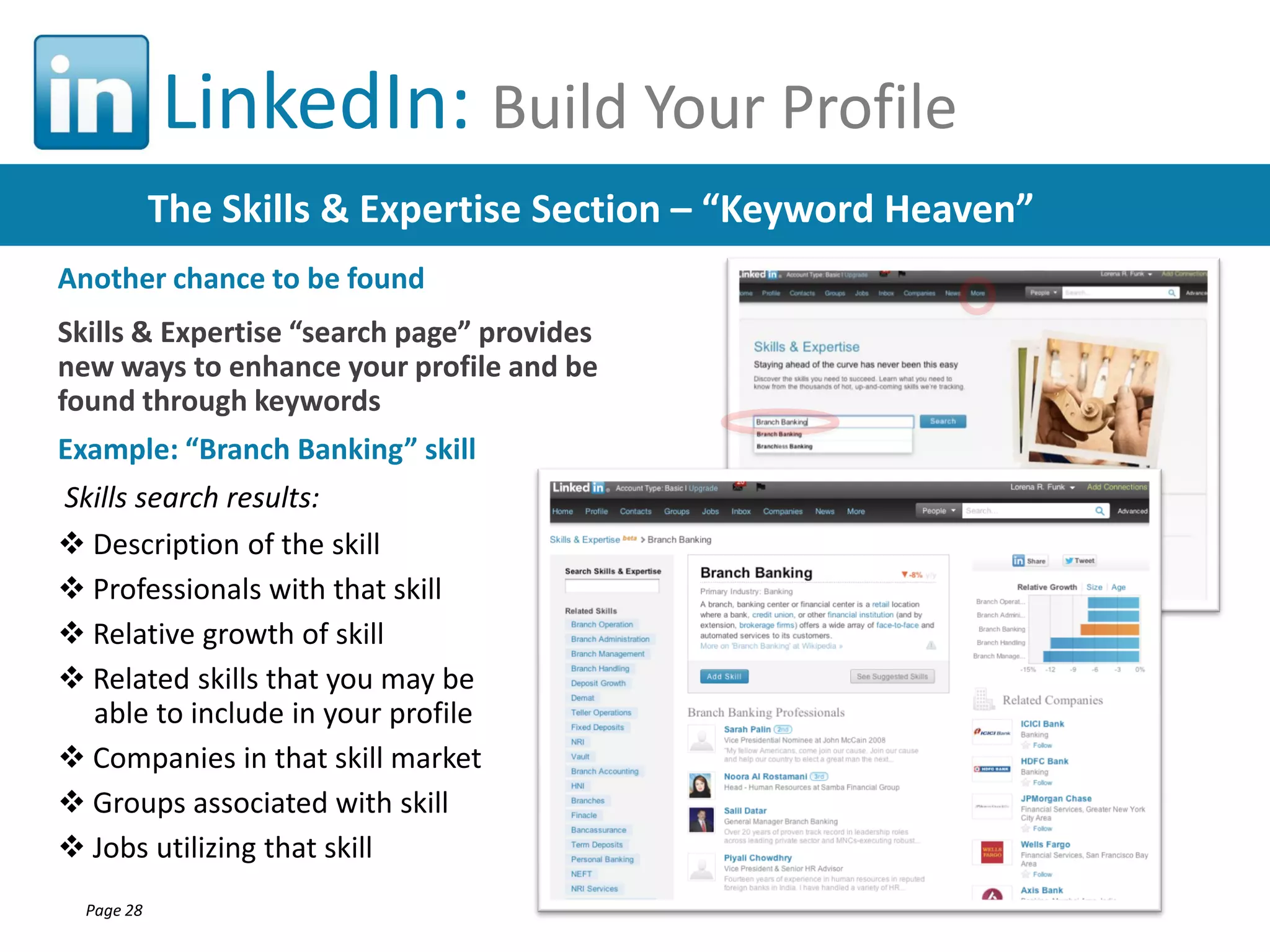 LinkedIn: Build Your Profile
The Skills & Expertise Section – “Keyword Heaven”
Another chance to be found
Skills & Expertise “search page” provides
new ways to enhance your profile and be
found through keywords
Example: “Branch Banking” skill
Skills search results:
 Description of the skill
 Professionals with that skill
 Relative growth of skill
 Related skills that you may be
able to include in your profile
 Companies in that skill market
 Groups associated with skill
 Jobs utilizing that skill
Page 28

 