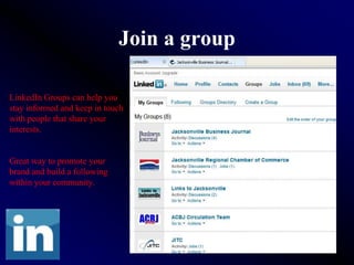 Join a group

LinkedIn Groups can help you
stay informed and keep in touch
with people that share your
interests.


Great way to promote your
brand and build a following
within your community.
 