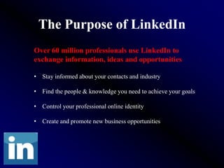 The Purpose of LinkedIn
Over 60 million professionals use LinkedIn to
exchange information, ideas and opportunities

• Stay informed about your contacts and industry

• Find the people & knowledge you need to achieve your goals

• Control your professional online identity

• Create and promote new business opportunities
 