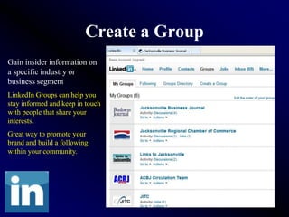 Create a Group
Gain insider information on
a specific industry or
business segment
LinkedIn Groups can help you
stay informed and keep in touch
with people that share your
interests.
Great way to promote your
brand and build a following
within your community.
 