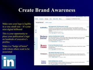 Create Brand Awareness

Make sure your logo is legible
in a very small size – It’s your
mini digital billboard
This is your opportunity to
place your publication’s logo
on hundreds of executive’s
profiles
Make it a “badge of honor”
with whom others want to be
associated
 