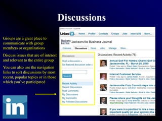 Discussions
Groups are a great place to
communicate with group
members or organizations
Discuss issues that are of interest
and relevant to the entire group
You can also use the navigation
links to sort discussions by most
recent, popular topics or in those
which you’ve participated
 