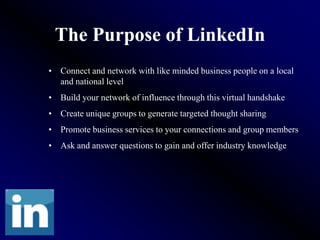 The Purpose of LinkedIn
• Connect and network with like minded business people on a local
  and national level
• Build your network of influence through this virtual handshake
• Create unique groups to generate targeted thought sharing
• Promote business services to your connections and group members
• Ask and answer questions to gain and offer industry knowledge
 