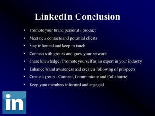 LinkedIn Conclusion
• Promote your brand personal / product
• Meet new contacts and potential clients
• Stay informed and keep in touch
• Connect with groups and grow your network
• Share knowledge / Promote yourself as an expert in your industry
• Enhance brand awareness and create a following of prospects
• Create a group - Connect, Communicate and Collaborate
• Keep your members informed and engaged
 