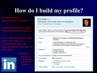 How do I build my profile?
Use your avatar as a
representation of yourself


Update your status box - your
contacts receive these updates


This is NOT Face Book or My
Space - It’s what you’ve
accomplished, what you
represent and what you have to
offer others
                TinyURL’s
                    Use them to
                    redirect with
                    minimal text
                    characters
 