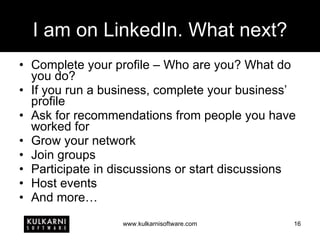 I am on LinkedIn. What next? Complete your profile – Who are you? What do you do? If you run a business, complete your business’ profile Ask for recommendations from people you have worked for Grow your network Join groups Participate in discussions or start discussions Host events And more… 
