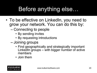 Before anything else… To be effective on LinkedIn, you need to grow your network. You can do this by: Connecting to people By sending invites By requesting introductions Joining groups Find geographically and strategically important LinkedIn groups – with bigger number of active members Join them 