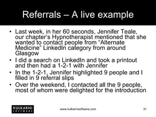 Referrals – A live example Last week, in her 60 seconds, Jennifer Teale, our chapter’s Hypnotherapist mentioned that she wanted to contact people from “Alternate Medicine” LinkedIn category from around Glasgow I did a search on LinkedIn and took a printout and then had a 1-2-1 with Jennifer In the 1-2-1, Jennifer highlighted 9 people and I filled in 9 referral slips Over the weekend, I contacted all the 9 people, most of whom were delighted for the introduction 