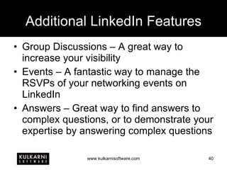 Additional LinkedIn Features Group Discussions – A great way to increase your visibility Events – A fantastic way to manage the RSVPs of your networking events on LinkedIn Answers – Great way to find answers to complex questions, or to demonstrate your expertise by answering complex questions 