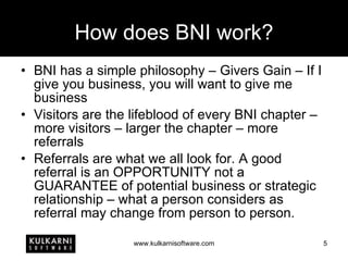 How does BNI work? BNI has a simple philosophy – Givers Gain – If I give you business, you will want to give me business Visitors are the lifeblood of every BNI chapter – more visitors – larger the chapter – more referrals Referrals are what we all look for. A good referral is an OPPORTUNITY not a GUARANTEE of potential business or strategic relationship – what a person considers as referral may change from person to person. 