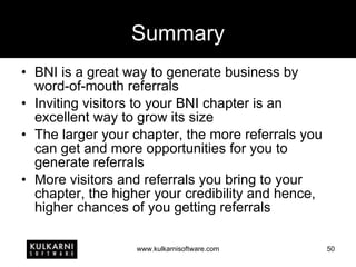 Summary BNI is a great way to generate business by word-of-mouth referrals Inviting visitors to your BNI chapter is an excellent way to grow its size The larger your chapter, the more referrals you can get and more opportunities for you to generate referrals More visitors and referrals you bring to your chapter, the higher your credibility and hence, higher chances of you getting referrals 