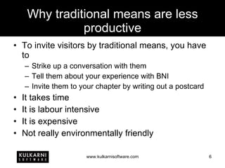 Why traditional means are less productive To invite visitors by traditional means, you have to Strike up a conversation with them Tell them about your experience with BNI Invite them to your chapter by writing out a postcard It takes time It is labour intensive It is expensive Not really environmentally friendly 