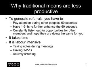Why traditional means are less productive To generate referrals, you have to Pay attention during other peoples’ 60 seconds Have 1-2-1s to further enhance the 60 seconds Constantly listen out for opportunities for other members and hope they are doing the same for you It takes time It is labour intensive Taking notes during meetings Having 1-2-1s Actively listening 