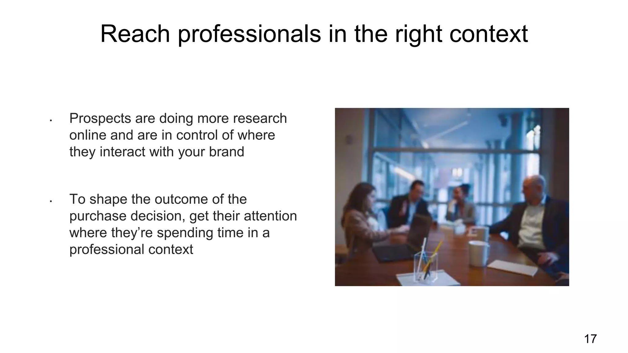 Reach professionals in the right context
17
• Prospects are doing more research
online and are in control of where
they interact with your brand
• To shape the outcome of the
purchase decision, get their attention
where they’re spending time in a
professional context
 
