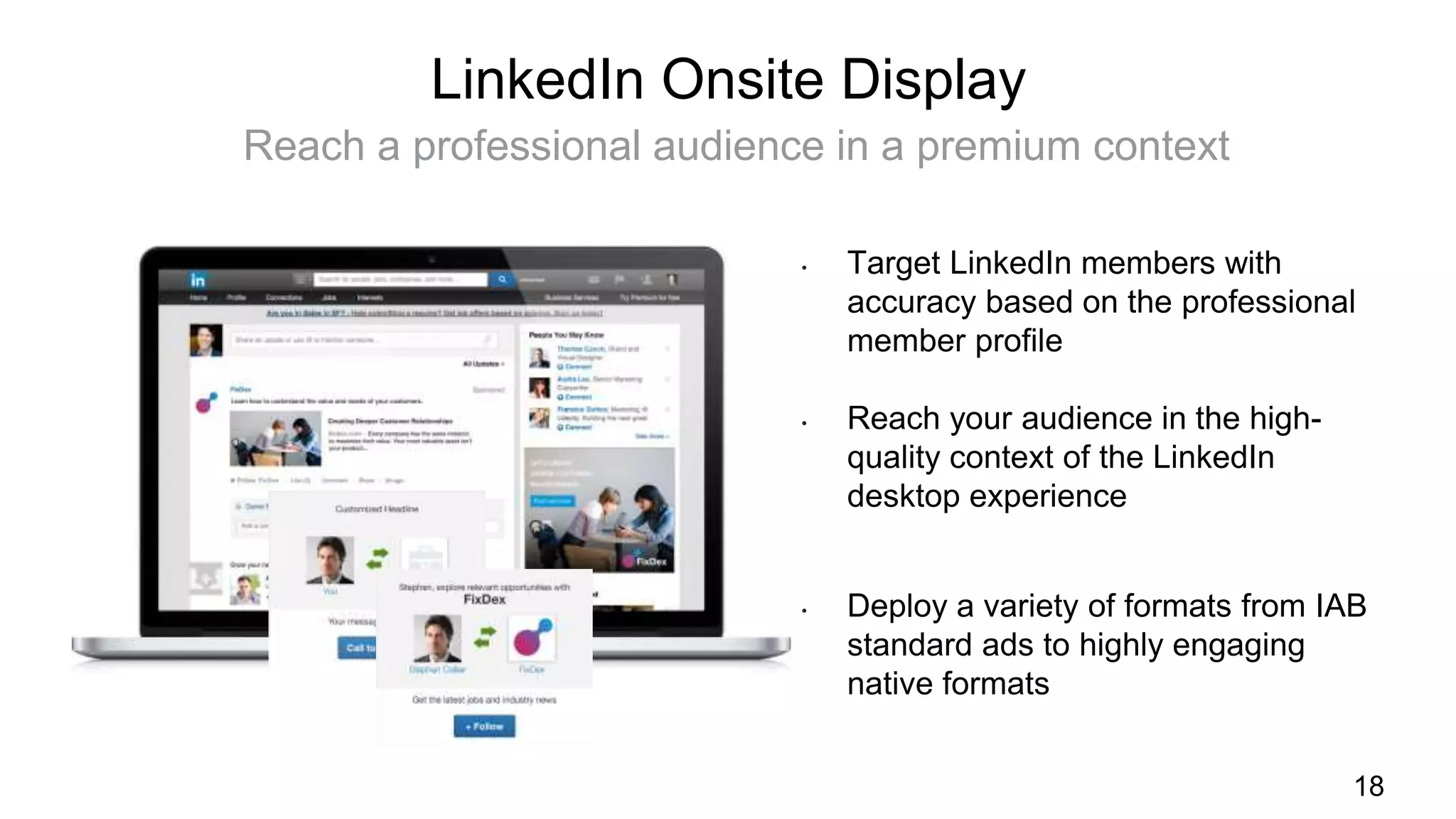 18
LinkedIn Onsite Display
Reach a professional audience in a premium context
• Target LinkedIn members with
accuracy based on the professional
member profile
• Reach your audience in the high-
quality context of the LinkedIn
desktop experience
• Deploy a variety of formats from IAB
standard ads to highly engaging
native formats
 