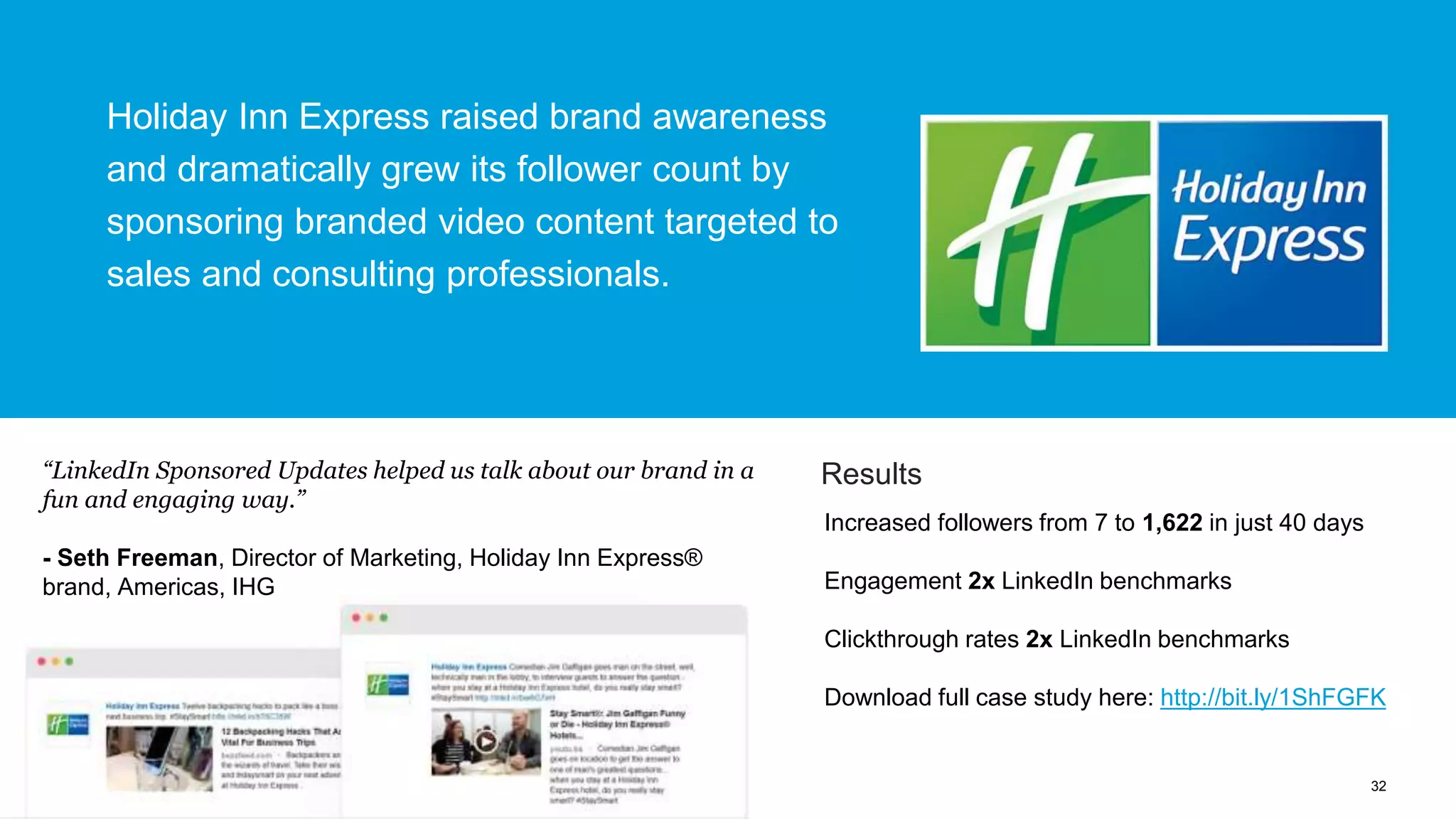 32
Increased followers from 7 to 1,622 in just 40 days
Engagement 2x LinkedIn benchmarks
Clickthrough rates 2x LinkedIn benchmarks
Download full case study here: http://bit.ly/1ShFGFK
Results
Holiday Inn Express raised brand awareness
and dramatically grew its follower count by
sponsoring branded video content targeted to
sales and consulting professionals.
“LinkedIn Sponsored Updates helped us talk about our brand in a
fun and engaging way.”
- Seth Freeman, Director of Marketing, Holiday Inn Express®
brand, Americas, IHG
 