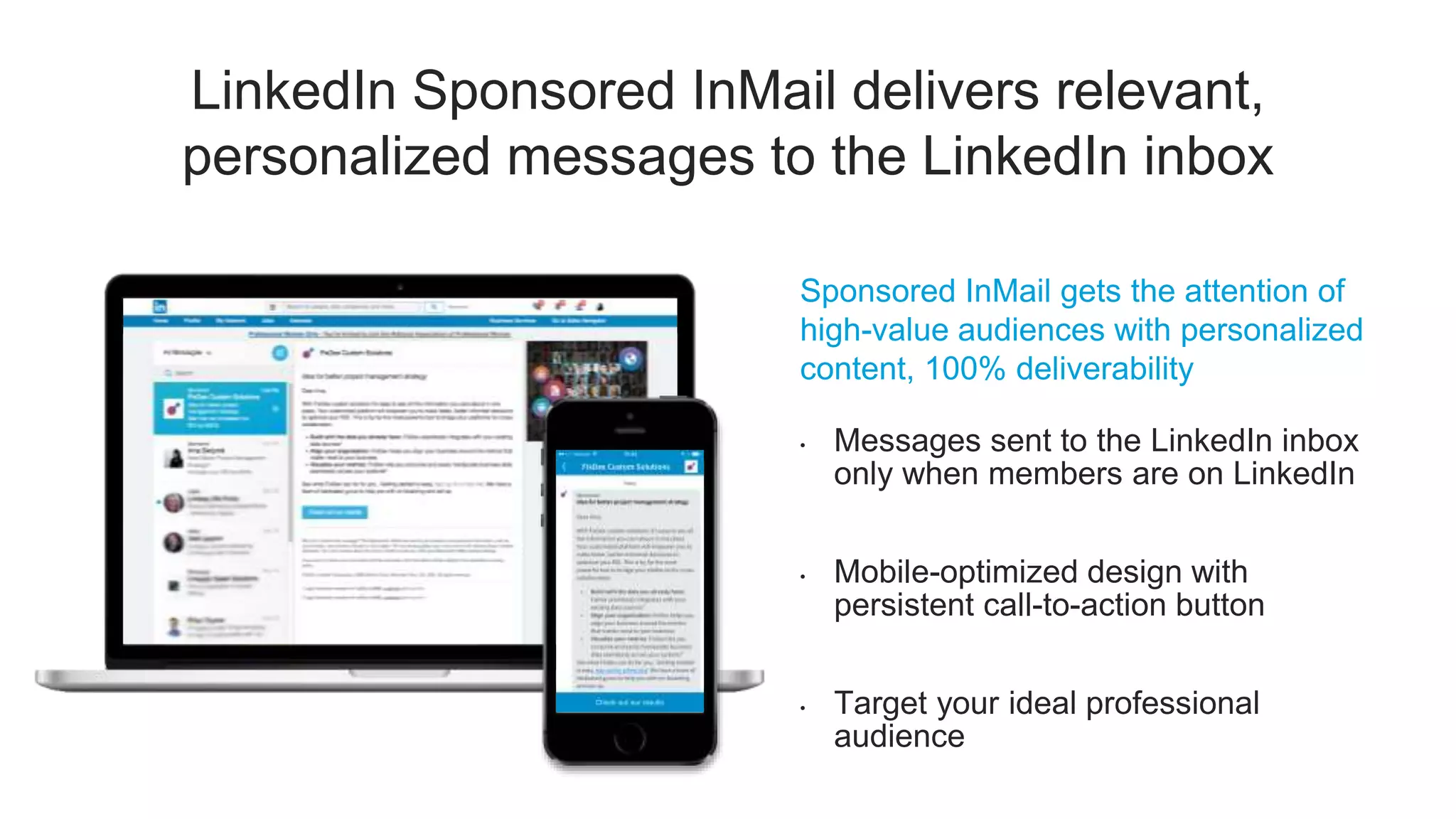 LinkedIn Sponsored InMail delivers relevant,
personalized messages to the LinkedIn inbox
Sponsored InMail gets the attention of
high-value audiences with personalized
content, 100% deliverability
• Messages sent to the LinkedIn inbox
only when members are on LinkedIn
• Mobile-optimized design with
persistent call-to-action button
• Target your ideal professional
audience
 
