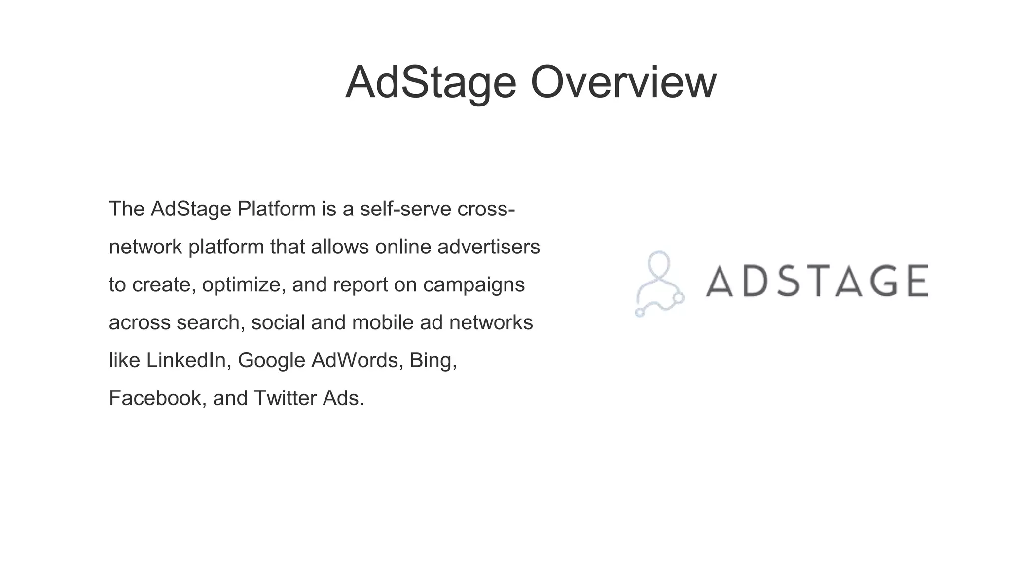 AdStage Overview
The AdStage Platform is a self-serve cross-
network platform that allows online advertisers
to create, optimize, and report on campaigns
across search, social and mobile ad networks
like LinkedIn, Google AdWords, Bing,
Facebook, and Twitter Ads.
 