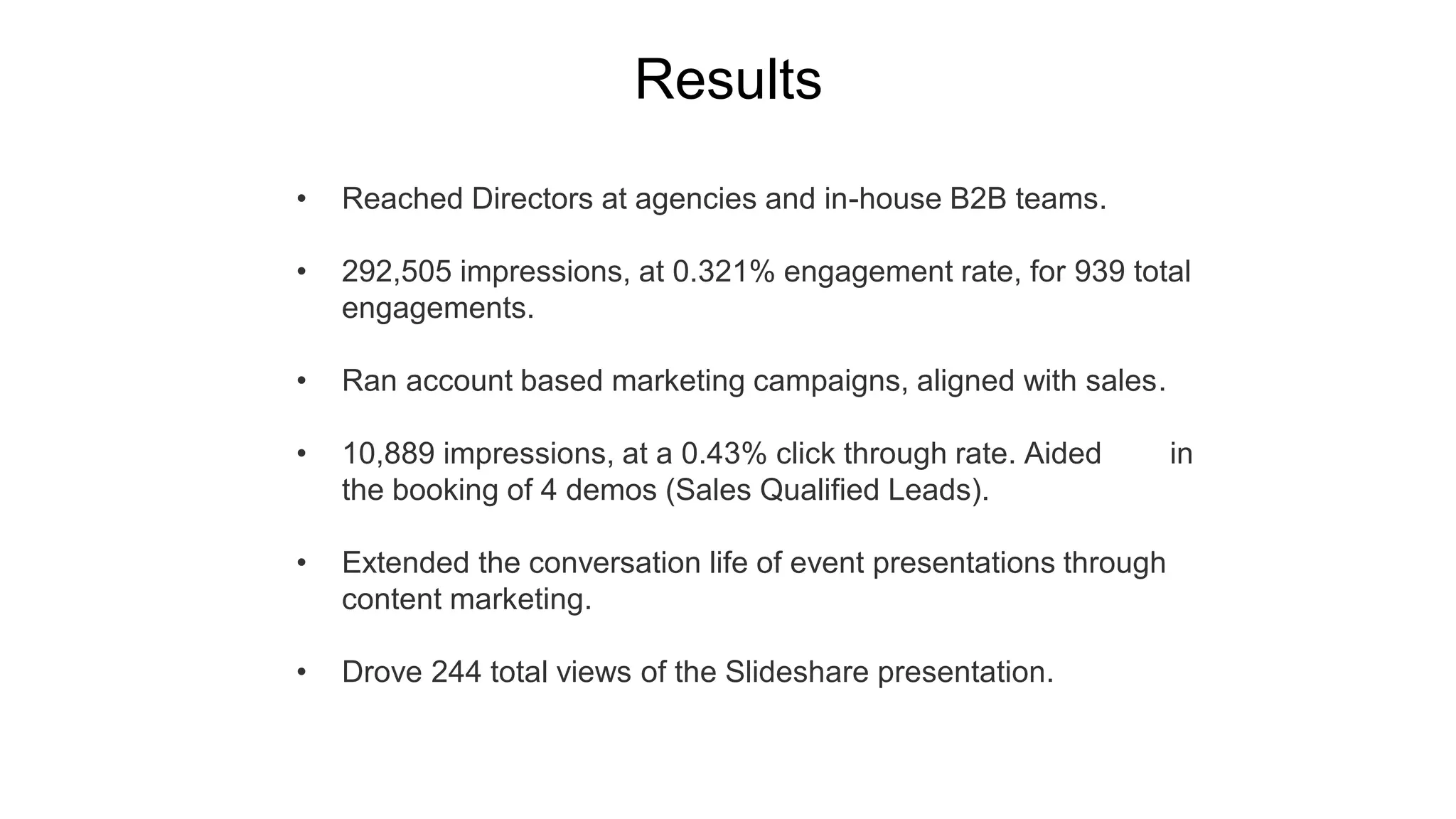 • Reached Directors at agencies and in-house B2B teams.
• 292,505 impressions, at 0.321% engagement rate, for 939 total
engagements.
• Ran account based marketing campaigns, aligned with sales.
• 10,889 impressions, at a 0.43% click through rate. Aided in
the booking of 4 demos (Sales Qualified Leads).
• Extended the conversation life of event presentations through
content marketing.
• Drove 244 total views of the Slideshare presentation.
Results
 
