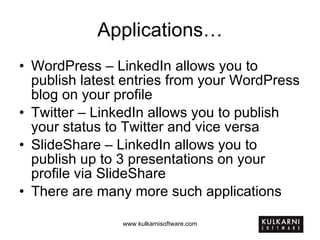 Applications… WordPress – LinkedIn allows you to publish latest entries from your WordPress blog on your profile Twitter – LinkedIn allows you to publish your status to Twitter and vice versa SlideShare – LinkedIn allows you to publish up to 3 presentations on your profile via SlideShare There are many more such applications 