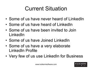 Current Situation Some of us have never heard of LinkedIn Some of us have heard of LinkedIn Some of us have been invited to Join LinkedIn Some of us have Joined LinkedIn Some of us have a very elaborate LinkedIn Profile Very few of us use LinkedIn for Business 