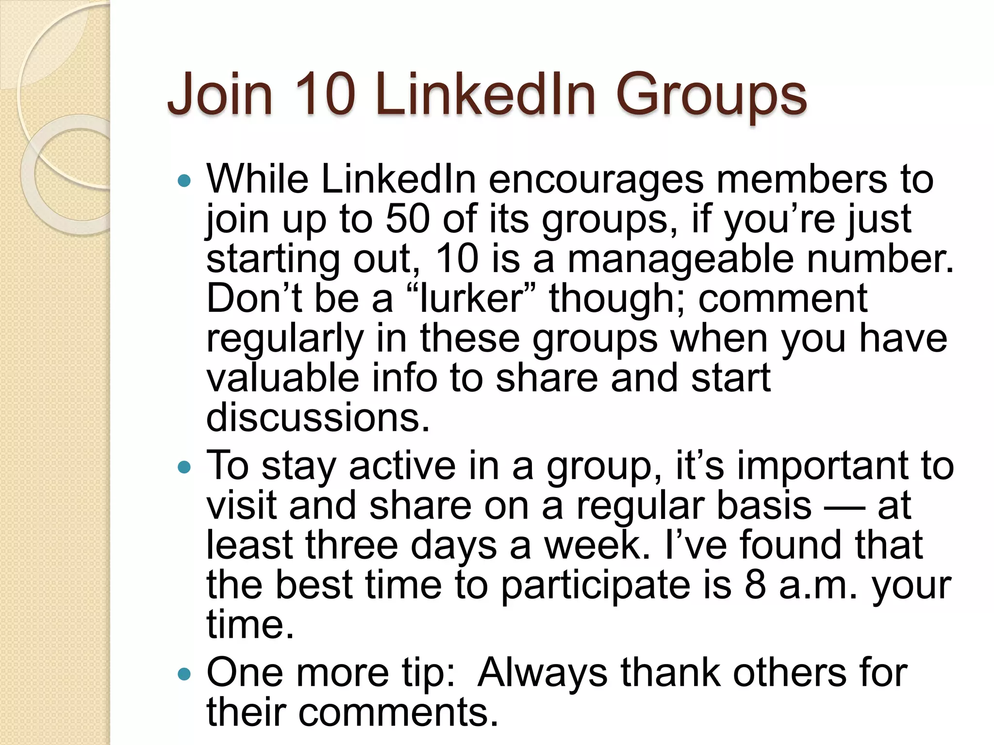 Join 10 LinkedIn Groups
 While LinkedIn encourages members to
join up to 50 of its groups, if you’re just
starting out, 10 is a manageable number.
Don’t be a “lurker” though; comment
regularly in these groups when you have
valuable info to share and start
discussions.
 To stay active in a group, it’s important to
visit and share on a regular basis — at
least three days a week. I’ve found that
the best time to participate is 8 a.m. your
time.
 One more tip: Always thank others for
their comments.
 