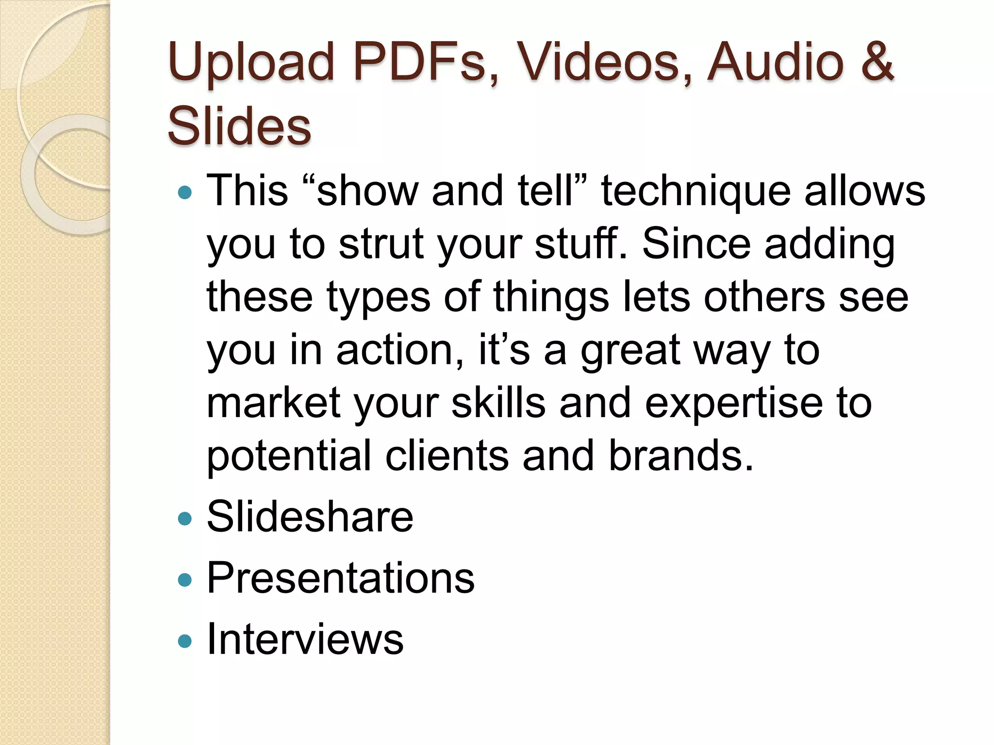 Upload PDFs, Videos, Audio &
Slides
 This “show and tell” technique allows
you to strut your stuff. Since adding
these types of things lets others see
you in action, it’s a great way to
market your skills and expertise to
potential clients and brands.
 Slideshare
 Presentations
 Interviews
 