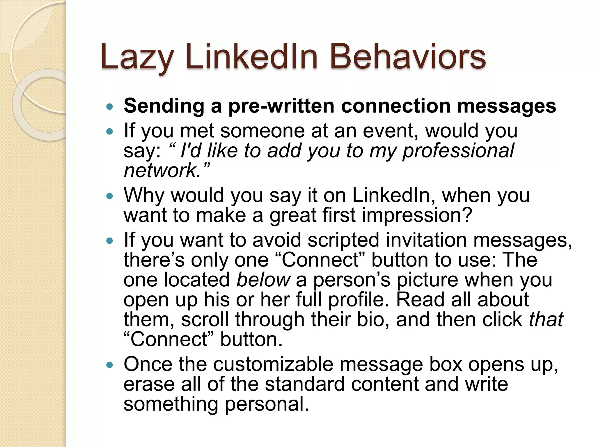 Lazy LinkedIn Behaviors
 Sending a pre-written connection messages
 If you met someone at an event, would you
say: “ I'd like to add you to my professional
network.”
 Why would you say it on LinkedIn, when you
want to make a great first impression?
 If you want to avoid scripted invitation messages,
there’s only one “Connect” button to use: The
one located below a person’s picture when you
open up his or her full profile. Read all about
them, scroll through their bio, and then click that
“Connect” button.
 Once the customizable message box opens up,
erase all of the standard content and write
something personal.
 