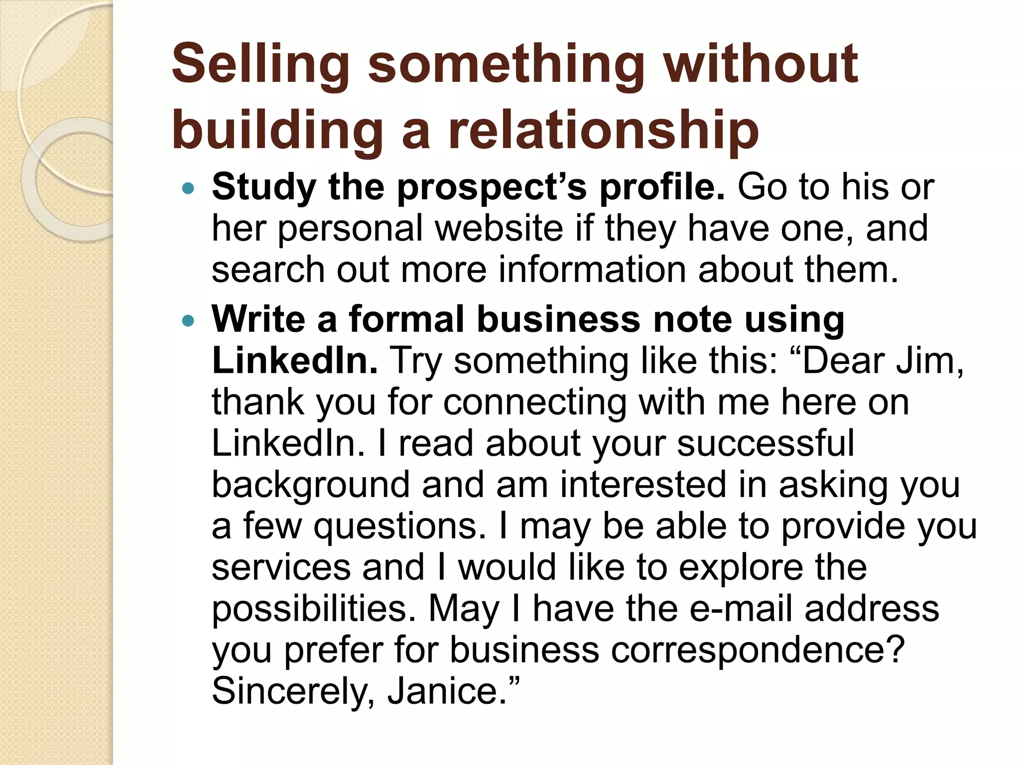 Selling something without
building a relationship
 Study the prospect’s profile. Go to his or
her personal website if they have one, and
search out more information about them.
 Write a formal business note using
LinkedIn. Try something like this: “Dear Jim,
thank you for connecting with me here on
LinkedIn. I read about your successful
background and am interested in asking you
a few questions. I may be able to provide you
services and I would like to explore the
possibilities. May I have the e-mail address
you prefer for business correspondence?
Sincerely, Janice.”
 