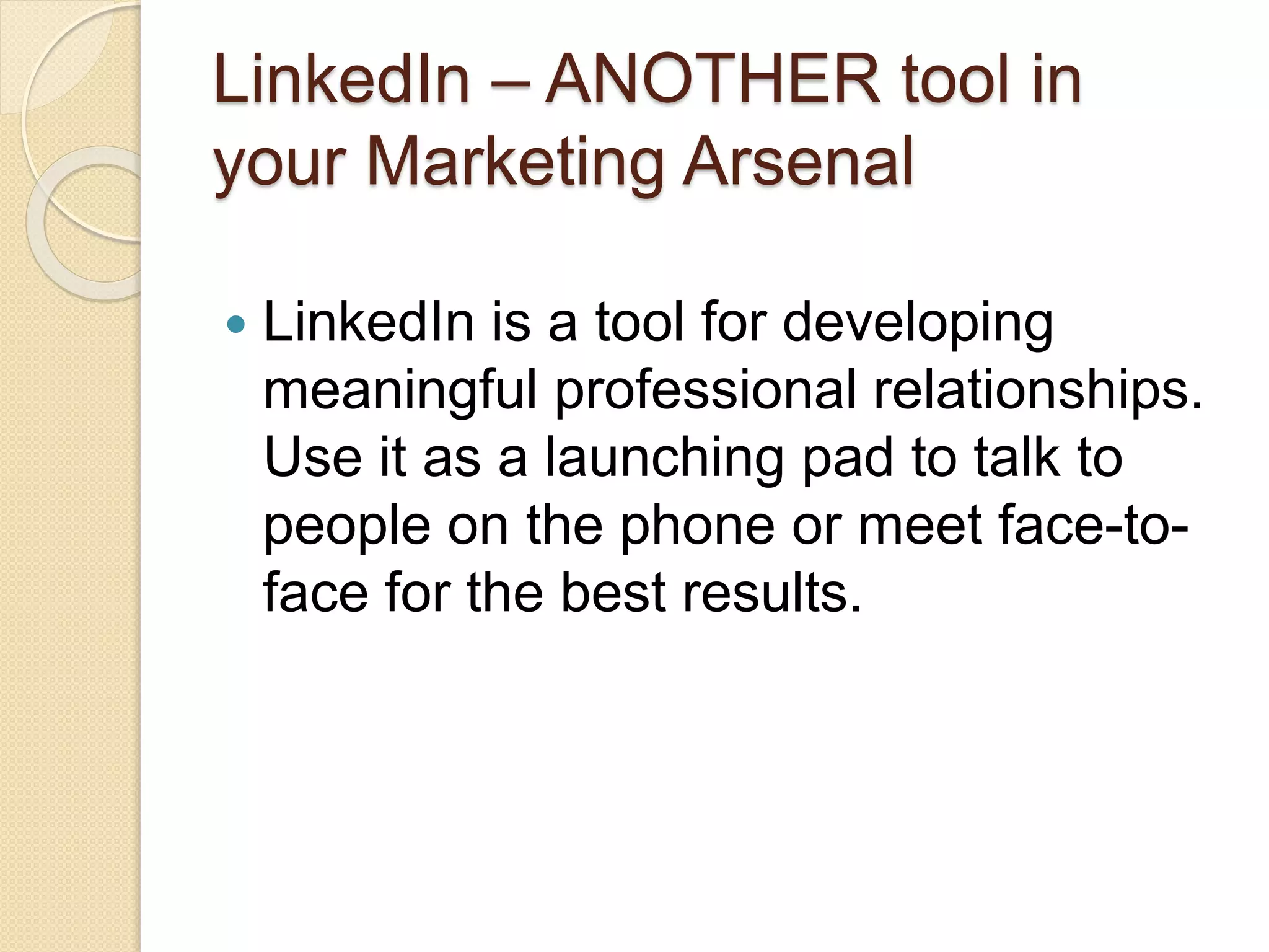 LinkedIn – ANOTHER tool in
your Marketing Arsenal
 LinkedIn is a tool for developing
meaningful professional relationships.
Use it as a launching pad to talk to
people on the phone or meet face-to-
face for the best results.
 