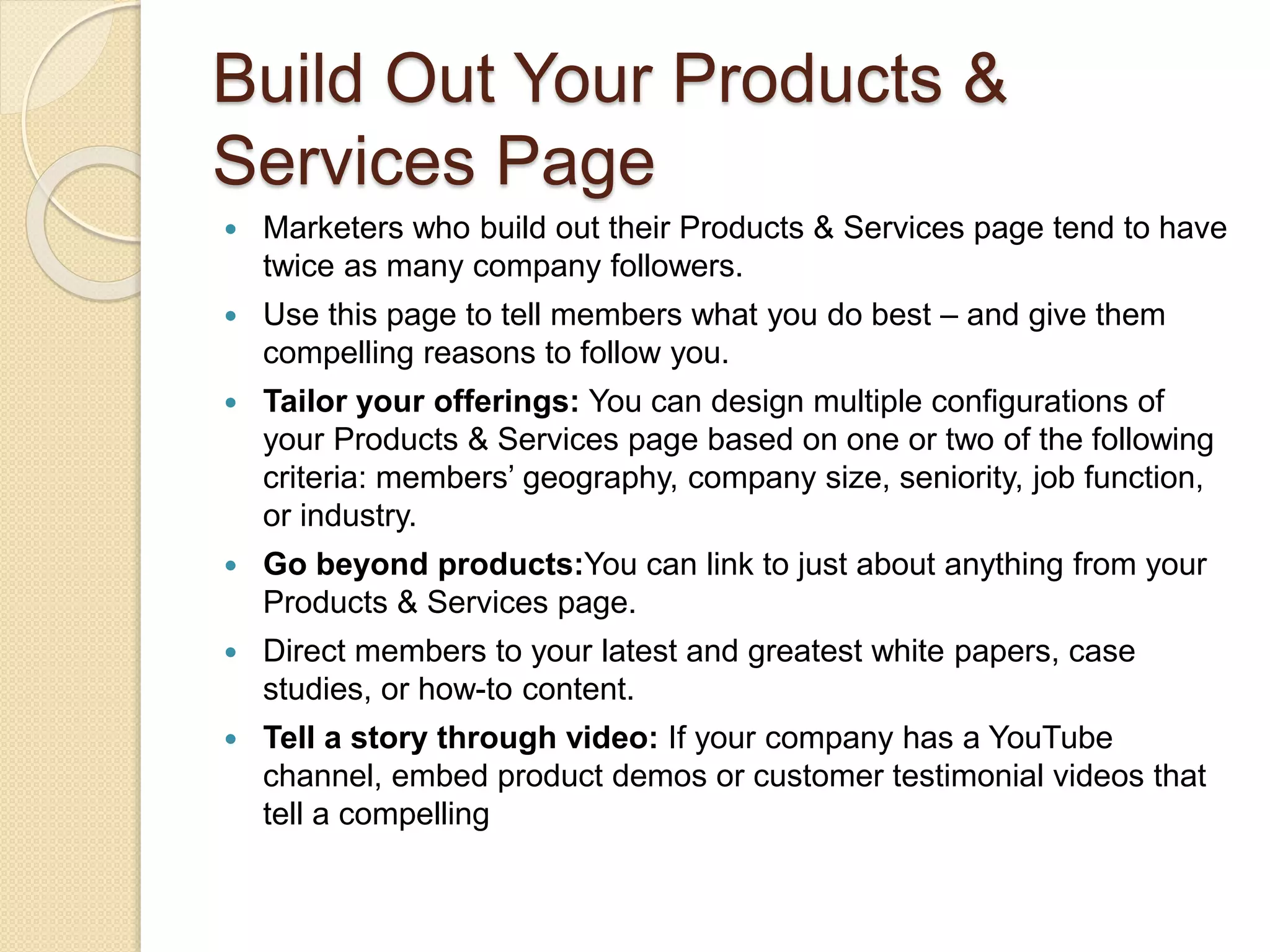 Build Out Your Products &
Services Page
 Marketers who build out their Products & Services page tend to have
twice as many company followers.
 Use this page to tell members what you do best – and give them
compelling reasons to follow you.
 Tailor your offerings: You can design multiple configurations of
your Products & Services page based on one or two of the following
criteria: members’ geography, company size, seniority, job function,
or industry.
 Go beyond products:You can link to just about anything from your
Products & Services page.
 Direct members to your latest and greatest white papers, case
studies, or how-to content.
 Tell a story through video: If your company has a YouTube
channel, embed product demos or customer testimonial videos that
tell a compelling
 