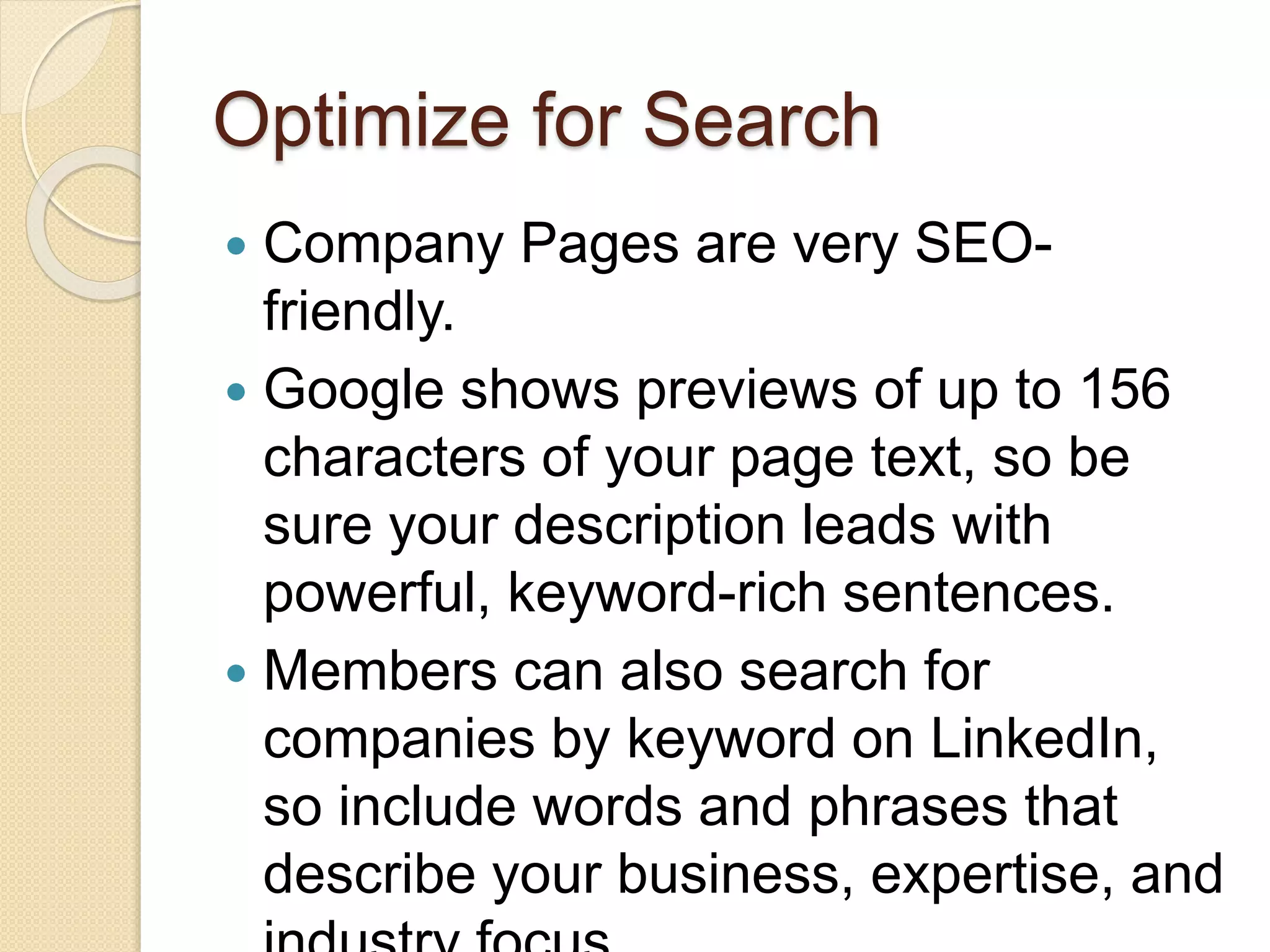 Optimize for Search
 Company Pages are very SEO-
friendly.
 Google shows previews of up to 156
characters of your page text, so be
sure your description leads with
powerful, keyword-rich sentences.
 Members can also search for
companies by keyword on LinkedIn,
so include words and phrases that
describe your business, expertise, and
 