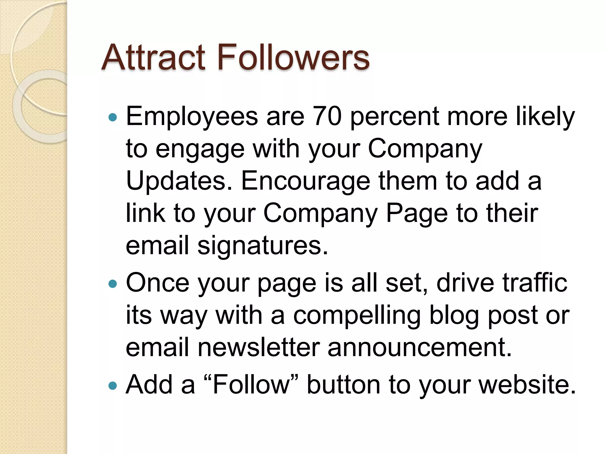 Attract Followers
 Employees are 70 percent more likely
to engage with your Company
Updates. Encourage them to add a
link to your Company Page to their
email signatures.
 Once your page is all set, drive traffic
its way with a compelling blog post or
email newsletter announcement.
 Add a “Follow” button to your website.
 