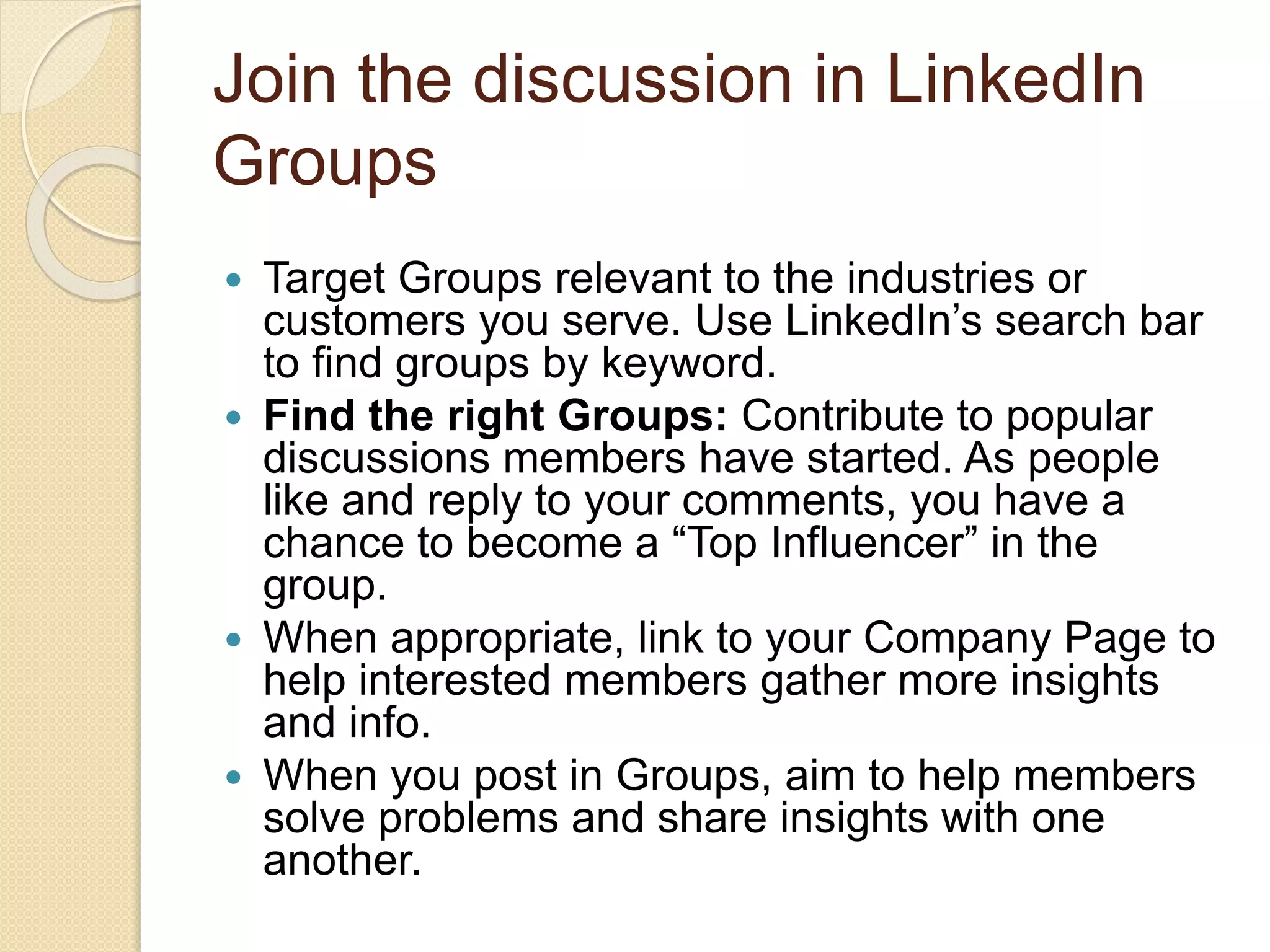 Join the discussion in LinkedIn
Groups
 Target Groups relevant to the industries or
customers you serve. Use LinkedIn’s search bar
to find groups by keyword.
 Find the right Groups: Contribute to popular
discussions members have started. As people
like and reply to your comments, you have a
chance to become a “Top Influencer” in the
group.
 When appropriate, link to your Company Page to
help interested members gather more insights
and info.
 When you post in Groups, aim to help members
solve problems and share insights with one
another.
 