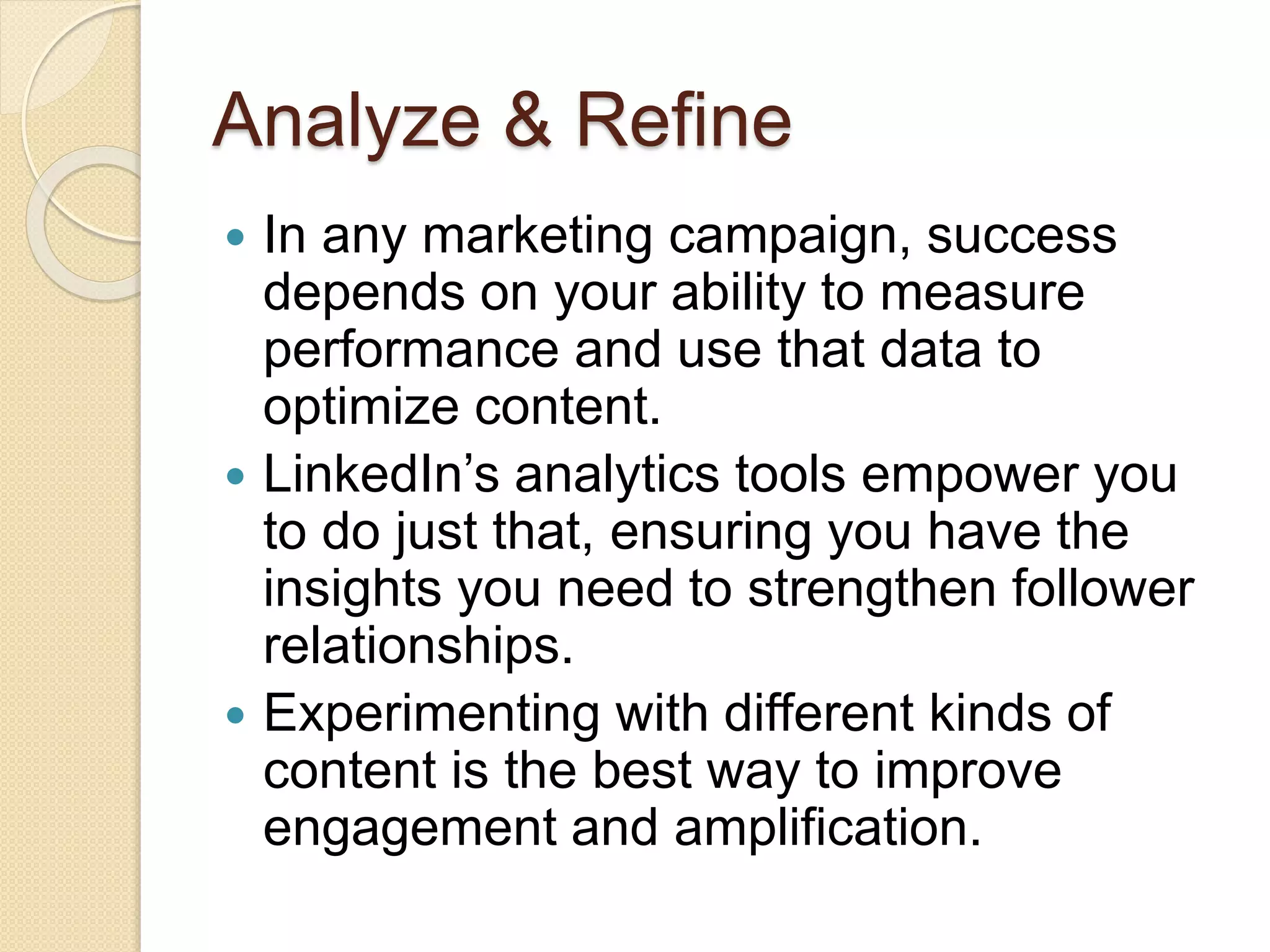 Analyze & Refine
 In any marketing campaign, success
depends on your ability to measure
performance and use that data to
optimize content.
 LinkedIn’s analytics tools empower you
to do just that, ensuring you have the
insights you need to strengthen follower
relationships.
 Experimenting with different kinds of
content is the best way to improve
engagement and amplification.
 