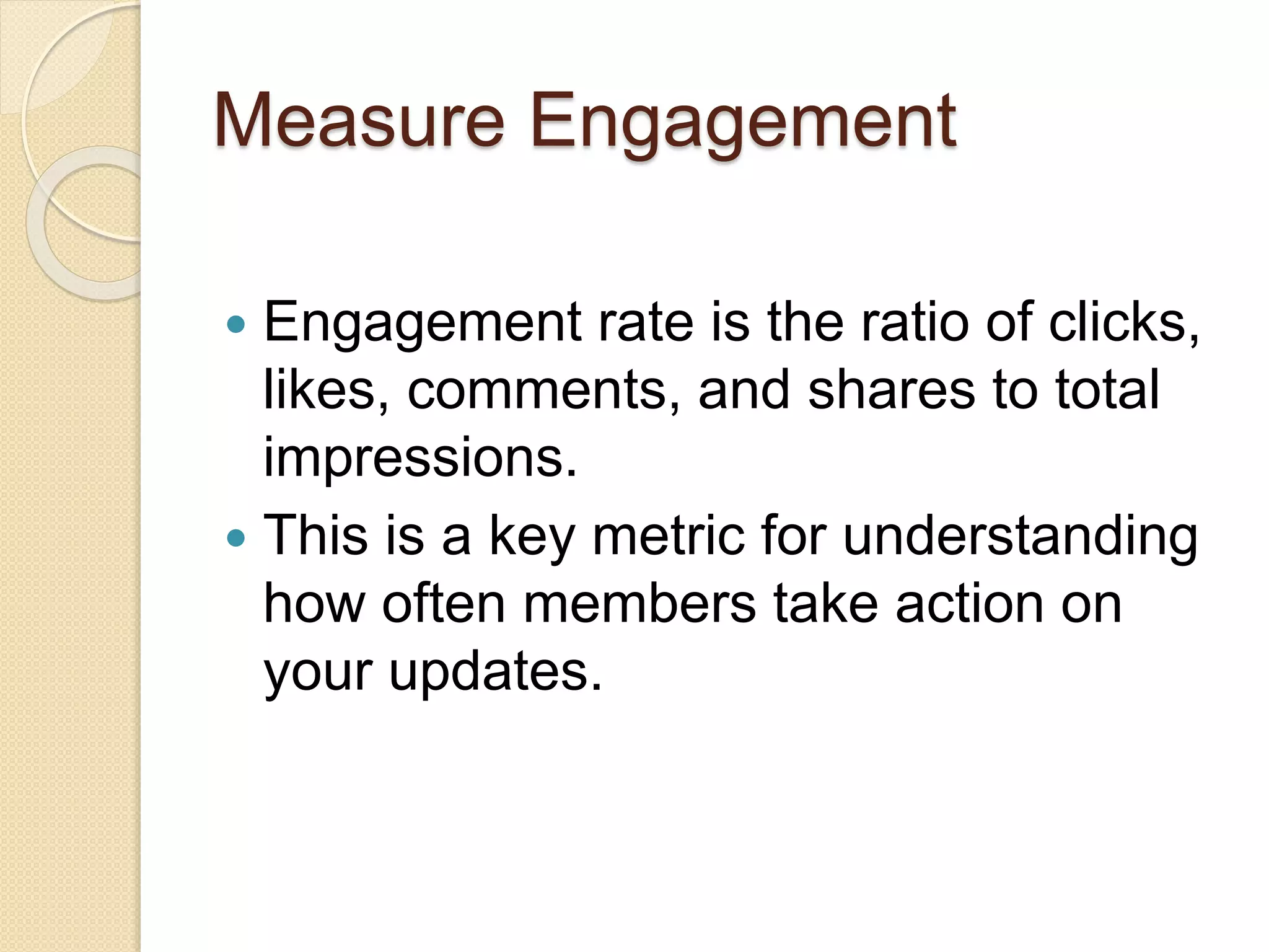 Measure Engagement
 Engagement rate is the ratio of clicks,
likes, comments, and shares to total
impressions.
 This is a key metric for understanding
how often members take action on
your updates.
 