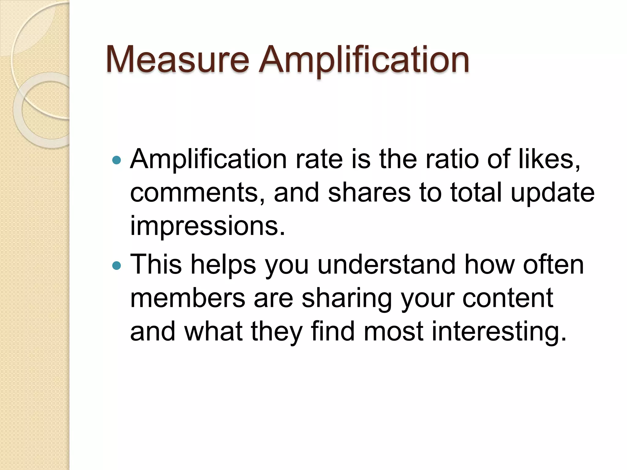 Measure Amplification
 Amplification rate is the ratio of likes,
comments, and shares to total update
impressions.
 This helps you understand how often
members are sharing your content
and what they find most interesting.
 