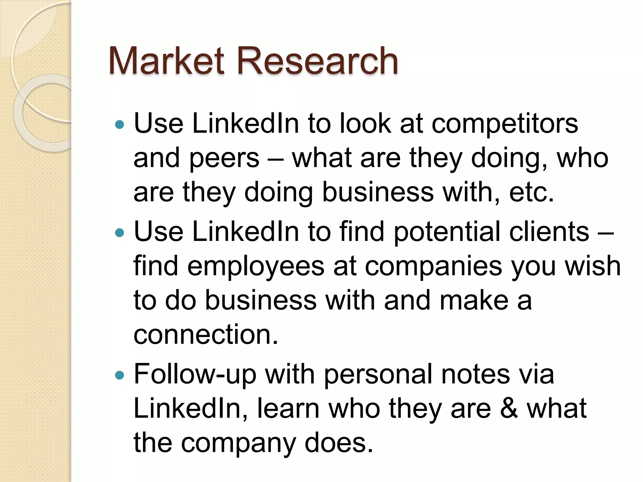 Market Research
 Use LinkedIn to look at competitors
and peers – what are they doing, who
are they doing business with, etc.
 Use LinkedIn to find potential clients –
find employees at companies you wish
to do business with and make a
connection.
 Follow-up with personal notes via
LinkedIn, learn who they are & what
the company does.
 