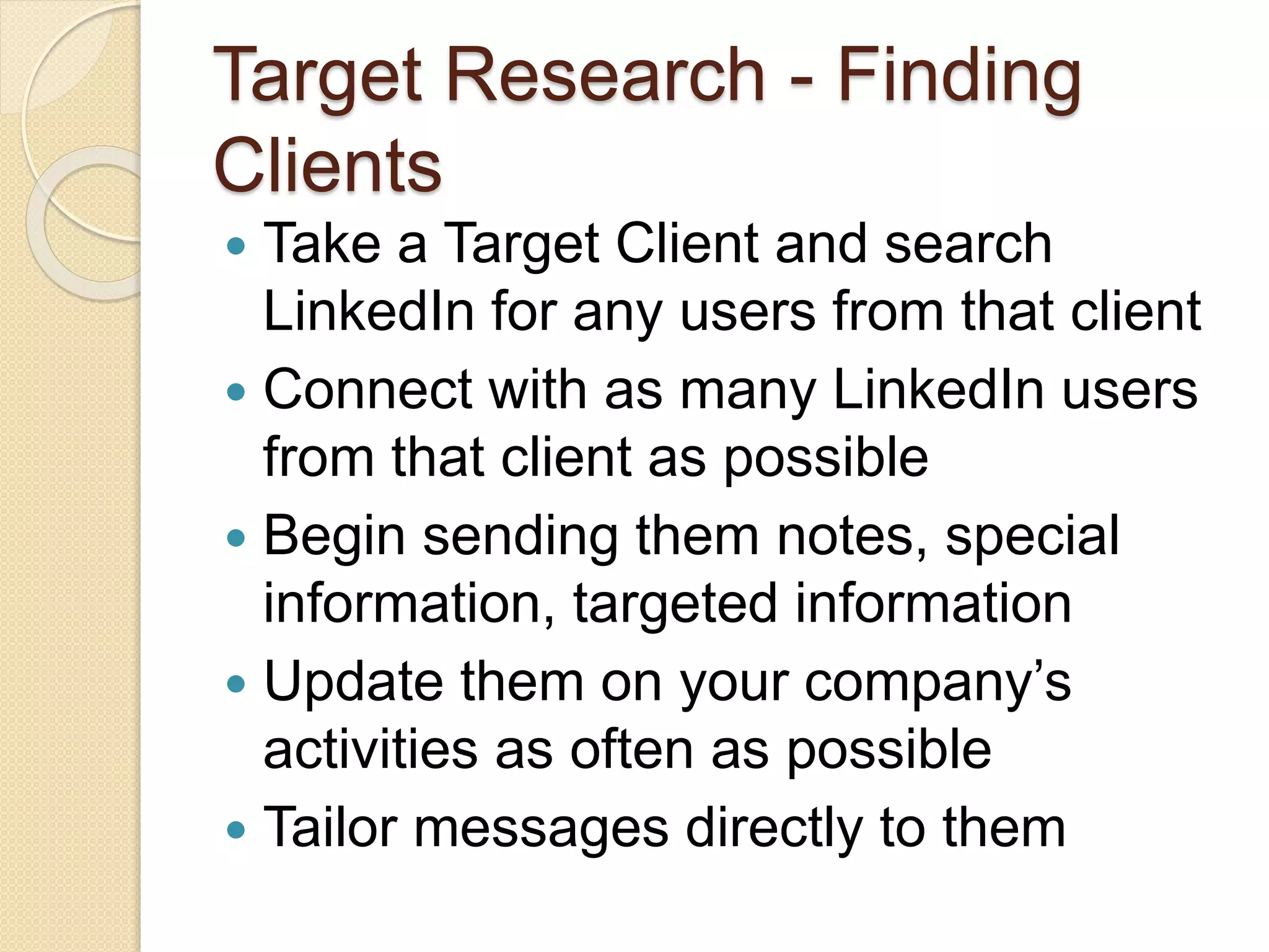 Target Research - Finding
Clients
 Take a Target Client and search
LinkedIn for any users from that client
 Connect with as many LinkedIn users
from that client as possible
 Begin sending them notes, special
information, targeted information
 Update them on your company’s
activities as often as possible
 Tailor messages directly to them
 