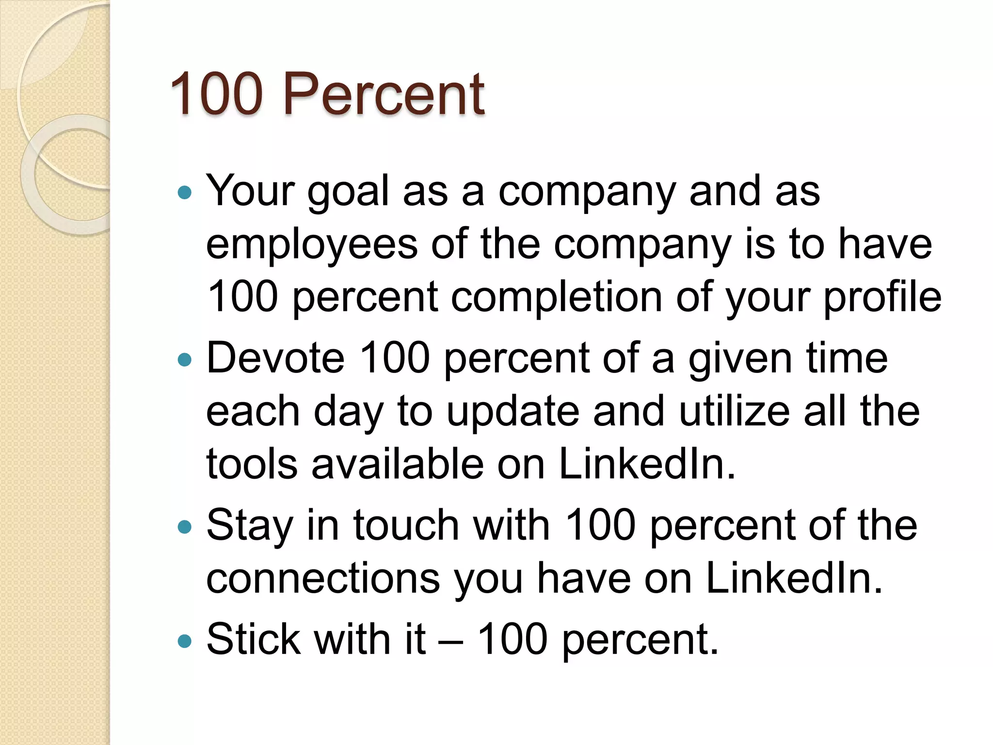 100 Percent
 Your goal as a company and as
employees of the company is to have
100 percent completion of your profile
 Devote 100 percent of a given time
each day to update and utilize all the
tools available on LinkedIn.
 Stay in touch with 100 percent of the
connections you have on LinkedIn.
 Stick with it – 100 percent.
 