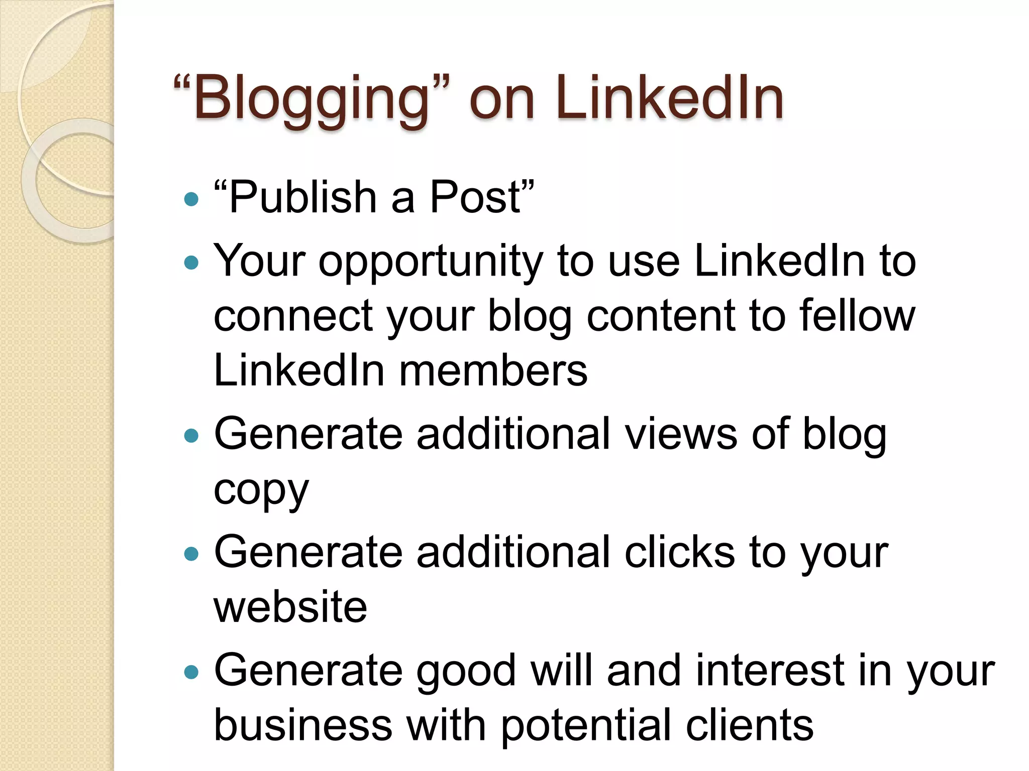 “Blogging” on LinkedIn
 “Publish a Post”
 Your opportunity to use LinkedIn to
connect your blog content to fellow
LinkedIn members
 Generate additional views of blog
copy
 Generate additional clicks to your
website
 Generate good will and interest in your
business with potential clients
 