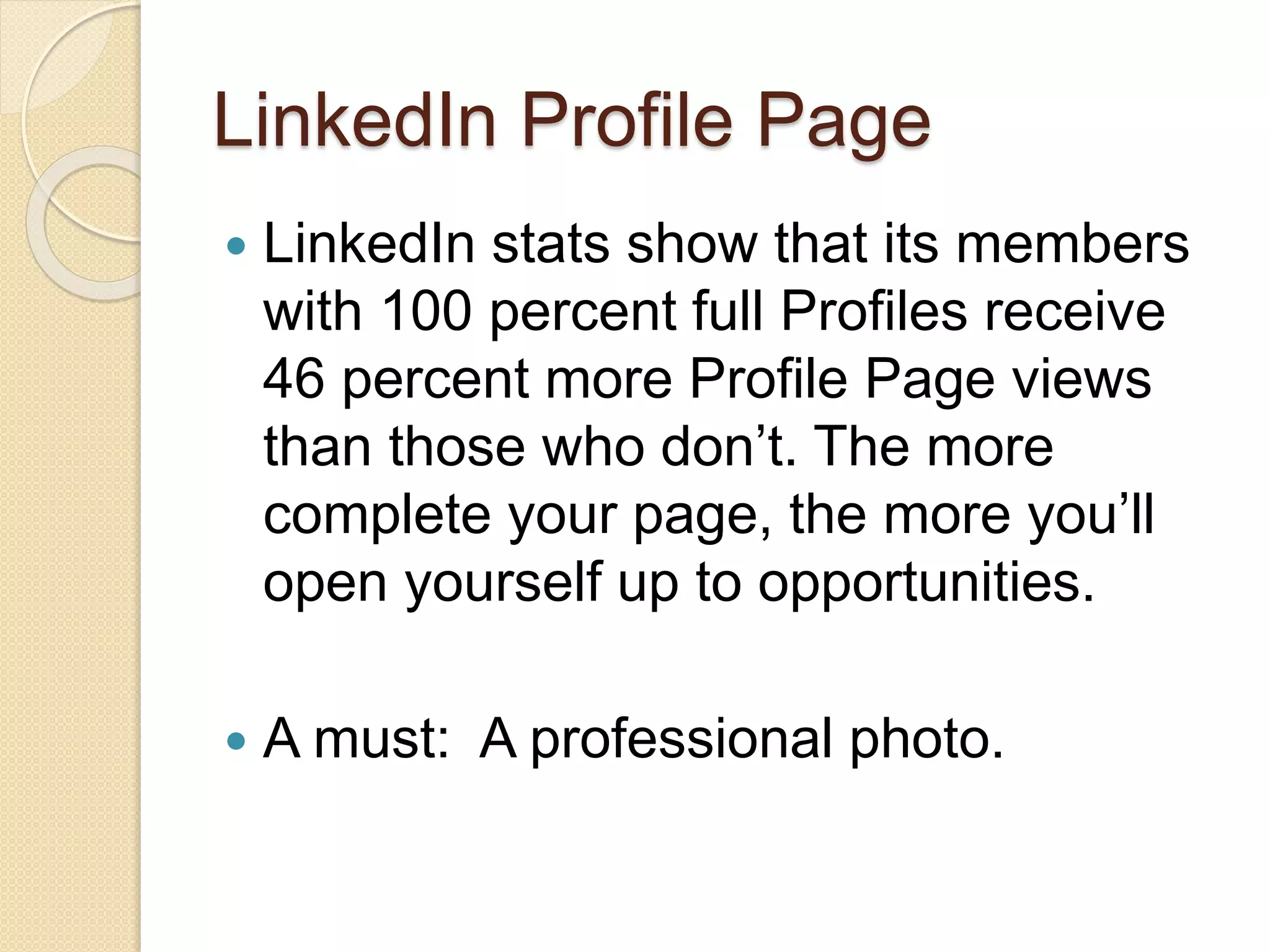 LinkedIn Profile Page
 LinkedIn stats show that its members
with 100 percent full Profiles receive
46 percent more Profile Page views
than those who don’t. The more
complete your page, the more you’ll
open yourself up to opportunities.
 A must: A professional photo.
 