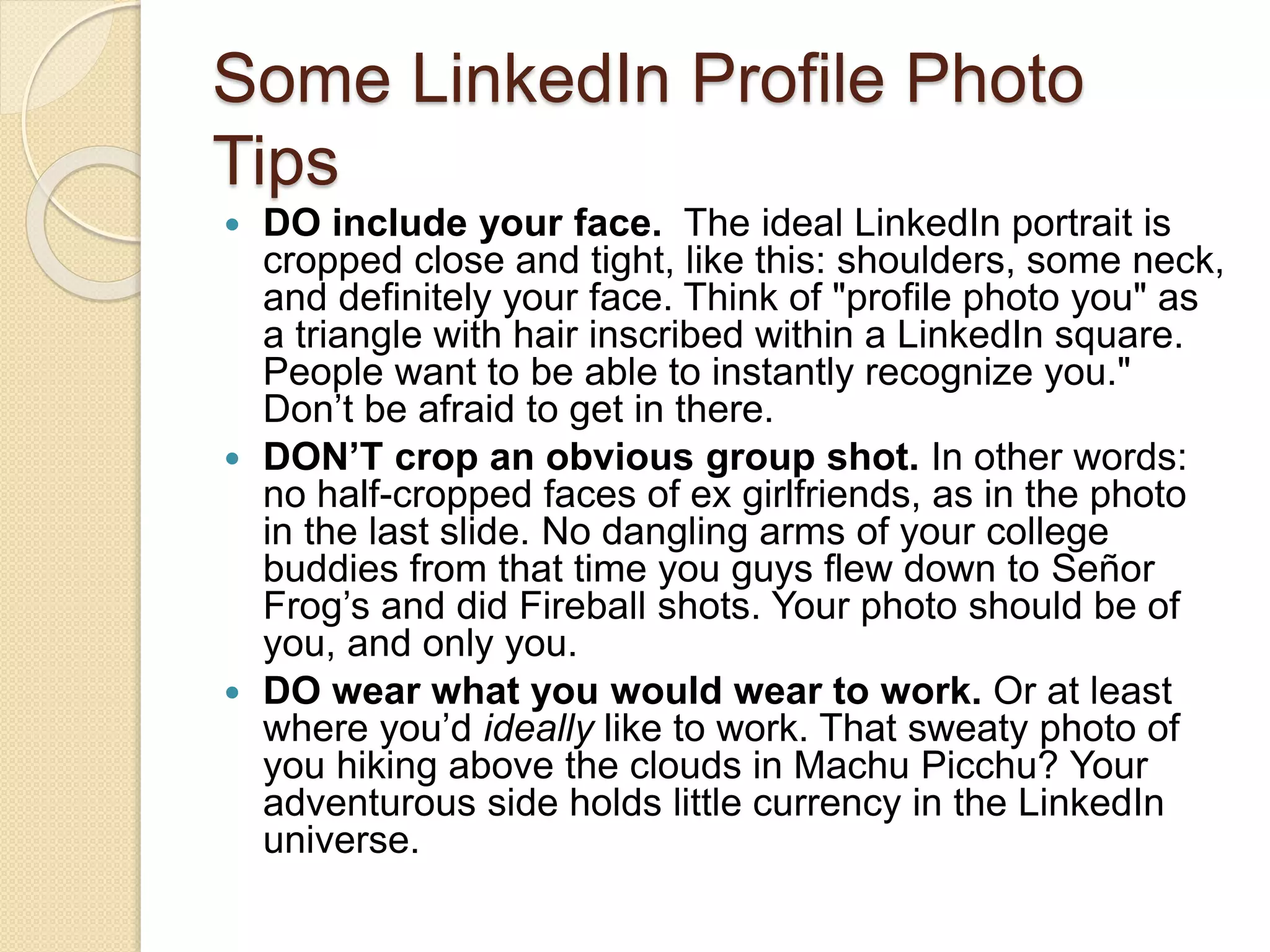 Some LinkedIn Profile Photo
Tips
 DO include your face. The ideal LinkedIn portrait is
cropped close and tight, like this: shoulders, some neck,
and definitely your face. Think of "profile photo you" as
a triangle with hair inscribed within a LinkedIn square.
People want to be able to instantly recognize you."
Don’t be afraid to get in there.
 DON’T crop an obvious group shot. In other words:
no half-cropped faces of ex girlfriends, as in the photo
in the last slide. No dangling arms of your college
buddies from that time you guys flew down to Señor
Frog’s and did Fireball shots. Your photo should be of
you, and only you.
 DO wear what you would wear to work. Or at least
where you’d ideally like to work. That sweaty photo of
you hiking above the clouds in Machu Picchu? Your
adventurous side holds little currency in the LinkedIn
universe.
 