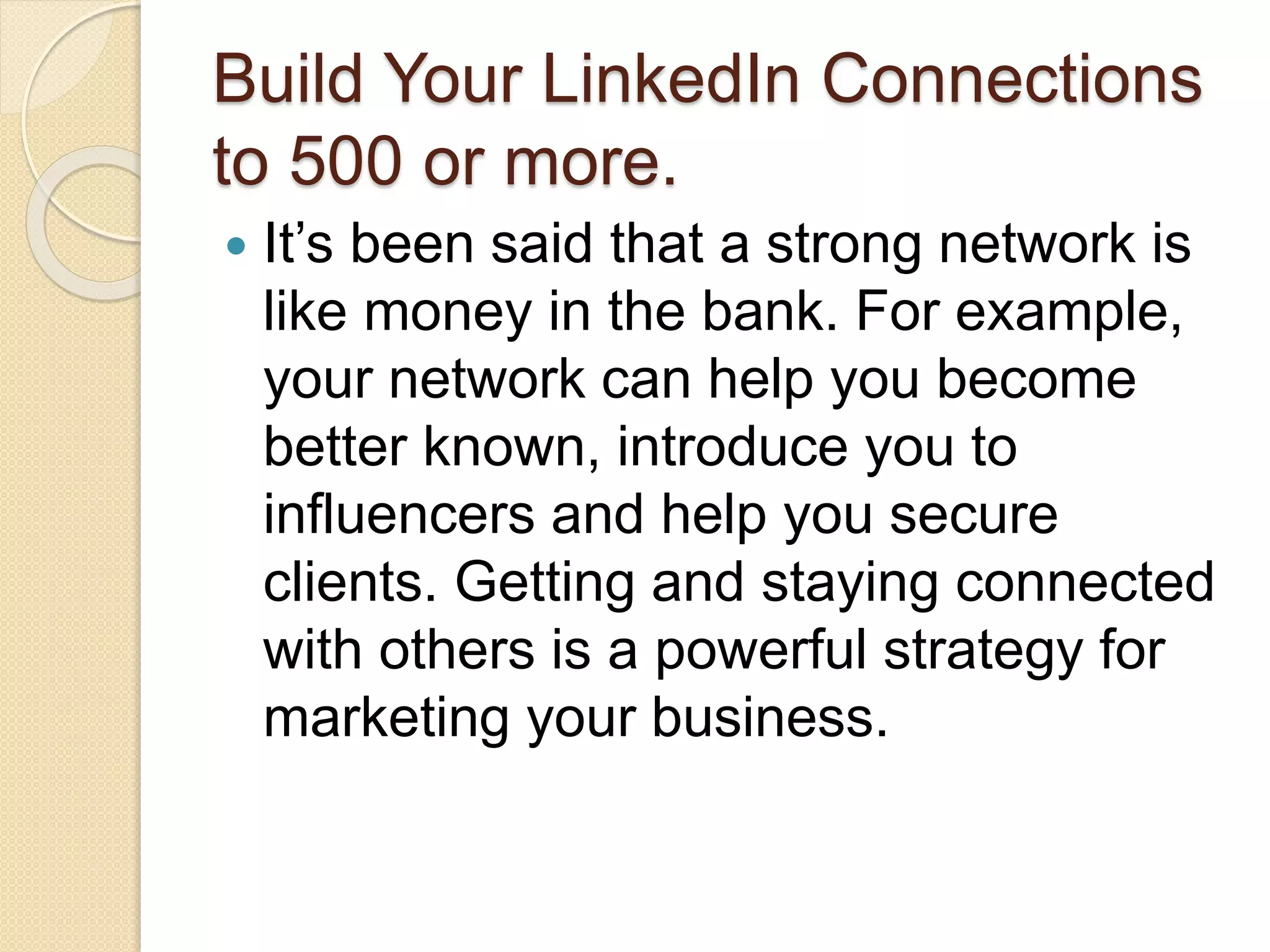 Build Your LinkedIn Connections
to 500 or more.
 It’s been said that a strong network is
like money in the bank. For example,
your network can help you become
better known, introduce you to
influencers and help you secure
clients. Getting and staying connected
with others is a powerful strategy for
marketing your business.
 