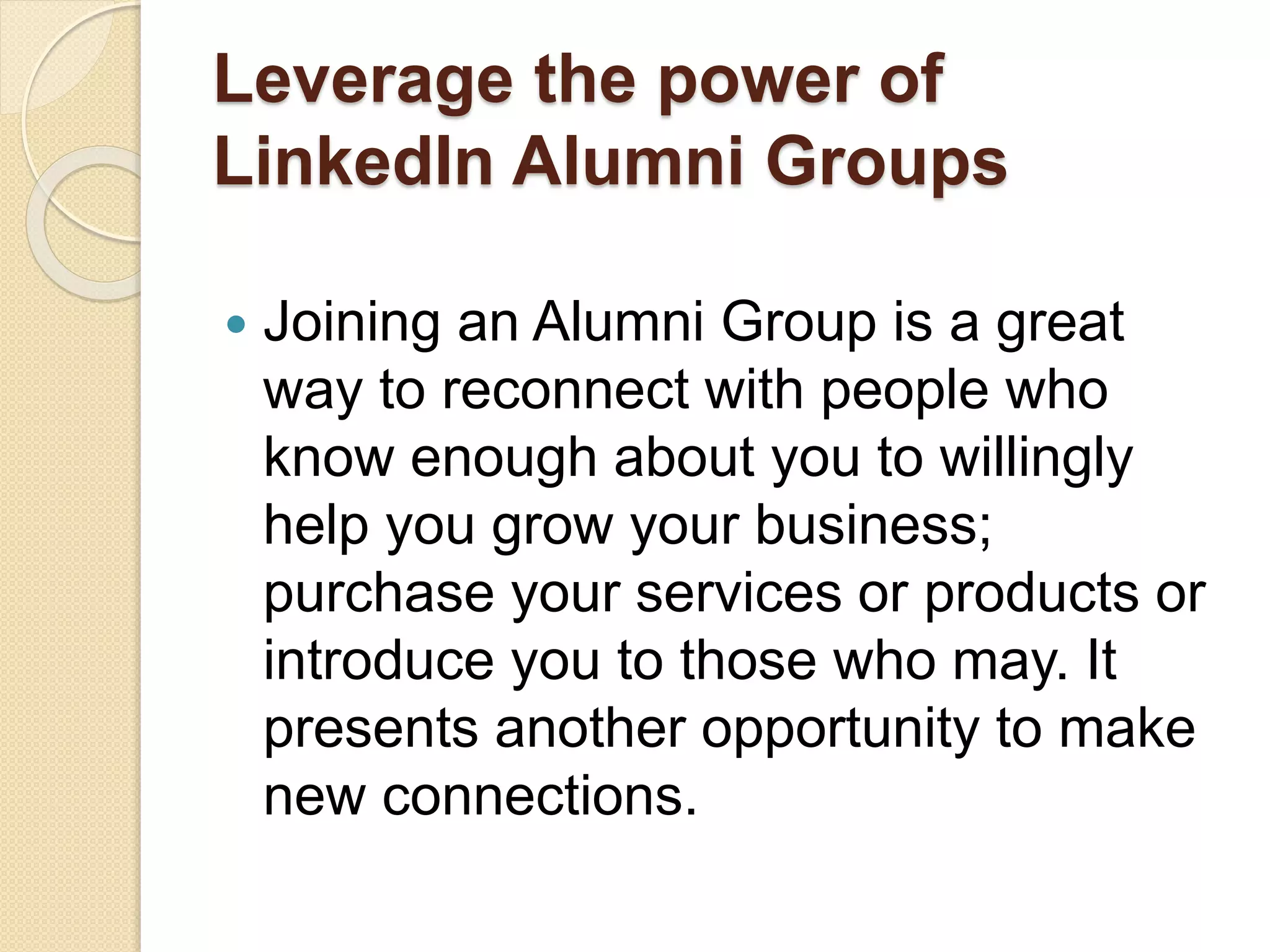 Leverage the power of
LinkedIn Alumni Groups
 Joining an Alumni Group is a great
way to reconnect with people who
know enough about you to willingly
help you grow your business;
purchase your services or products or
introduce you to those who may. It
presents another opportunity to make
new connections.
 
