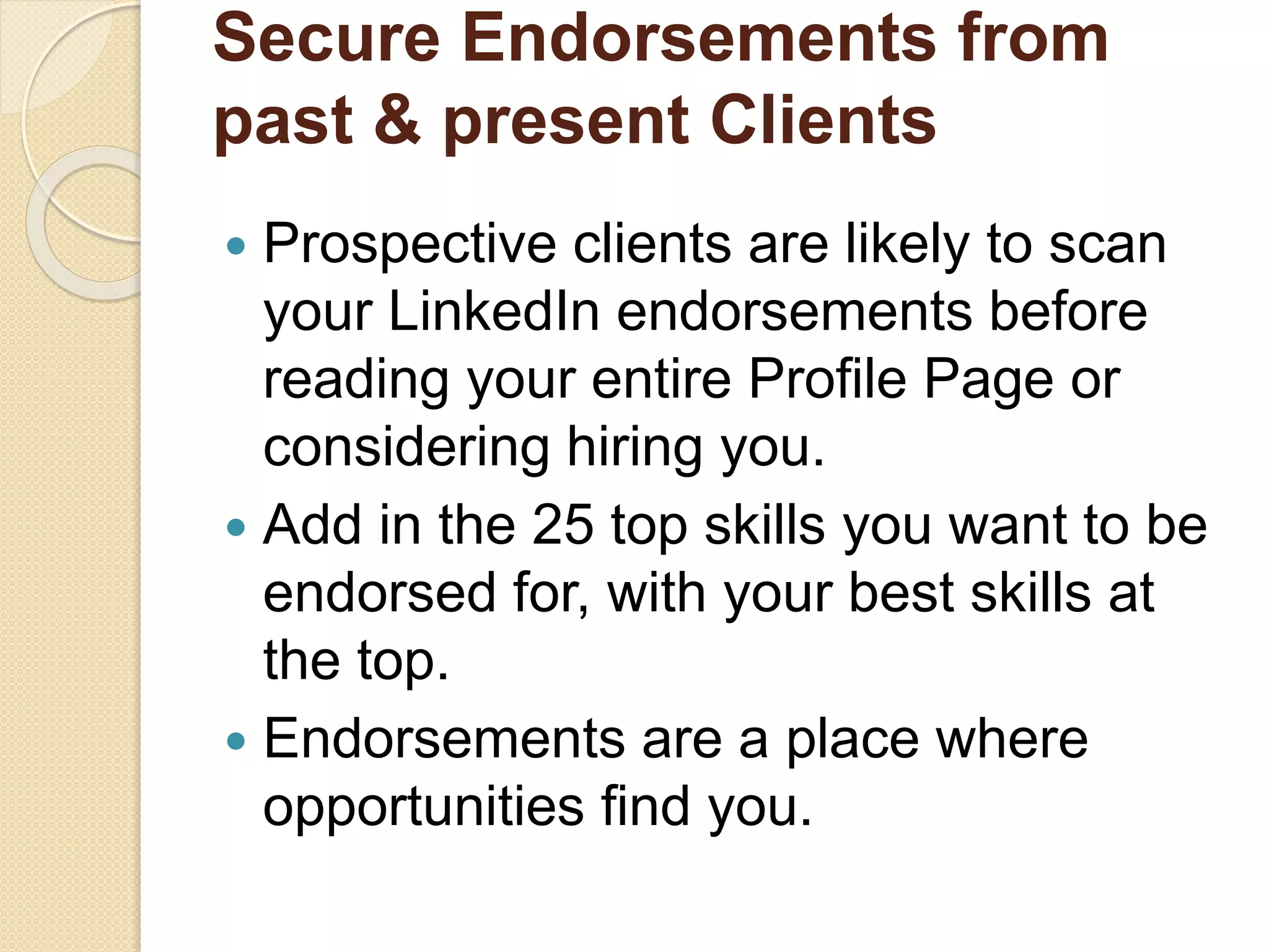 Secure Endorsements from
past & present Clients
 Prospective clients are likely to scan
your LinkedIn endorsements before
reading your entire Profile Page or
considering hiring you.
 Add in the 25 top skills you want to be
endorsed for, with your best skills at
the top.
 Endorsements are a place where
opportunities find you.
 