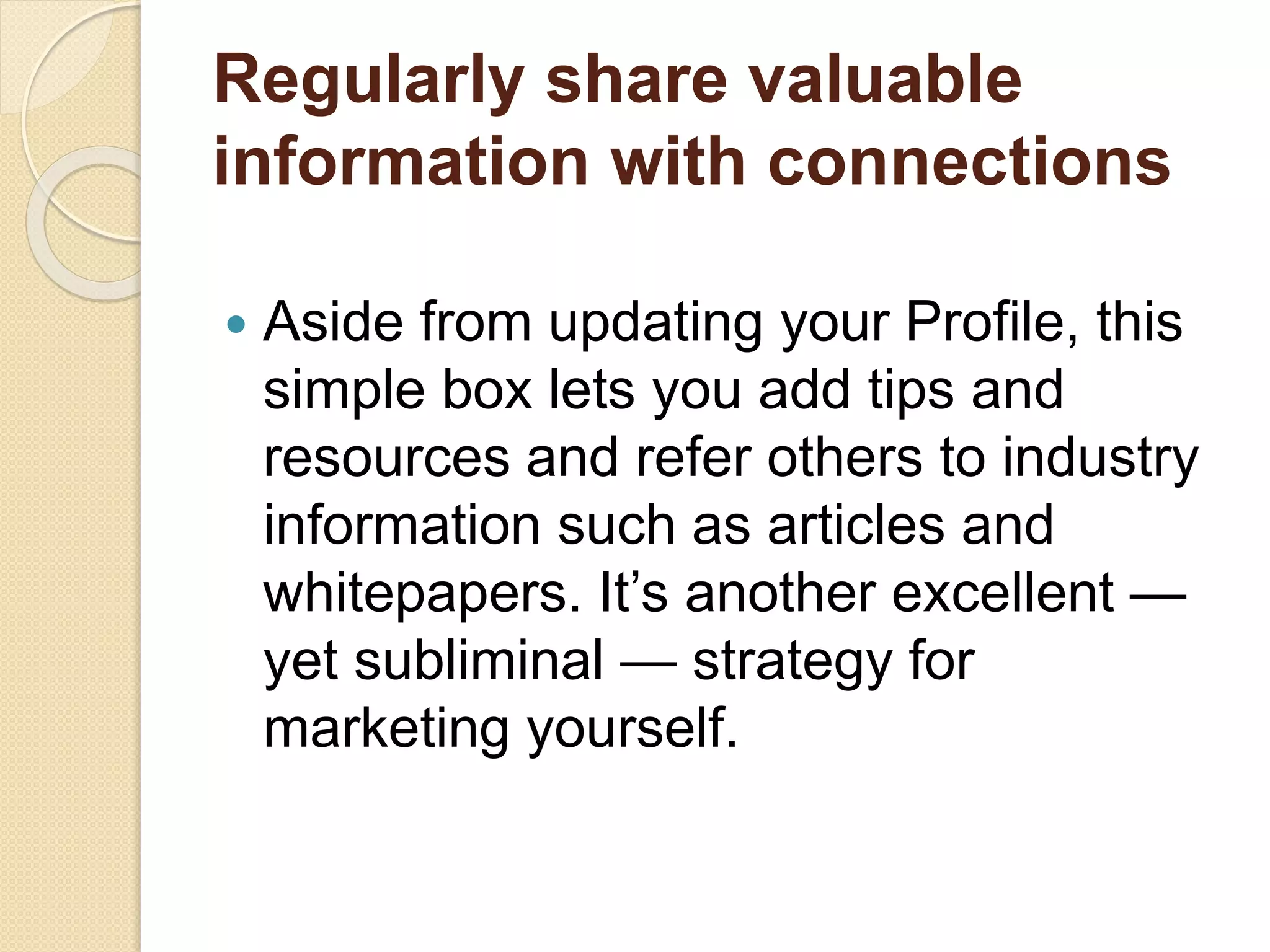 Regularly share valuable
information with connections
 Aside from updating your Profile, this
simple box lets you add tips and
resources and refer others to industry
information such as articles and
whitepapers. It’s another excellent —
yet subliminal — strategy for
marketing yourself.
 