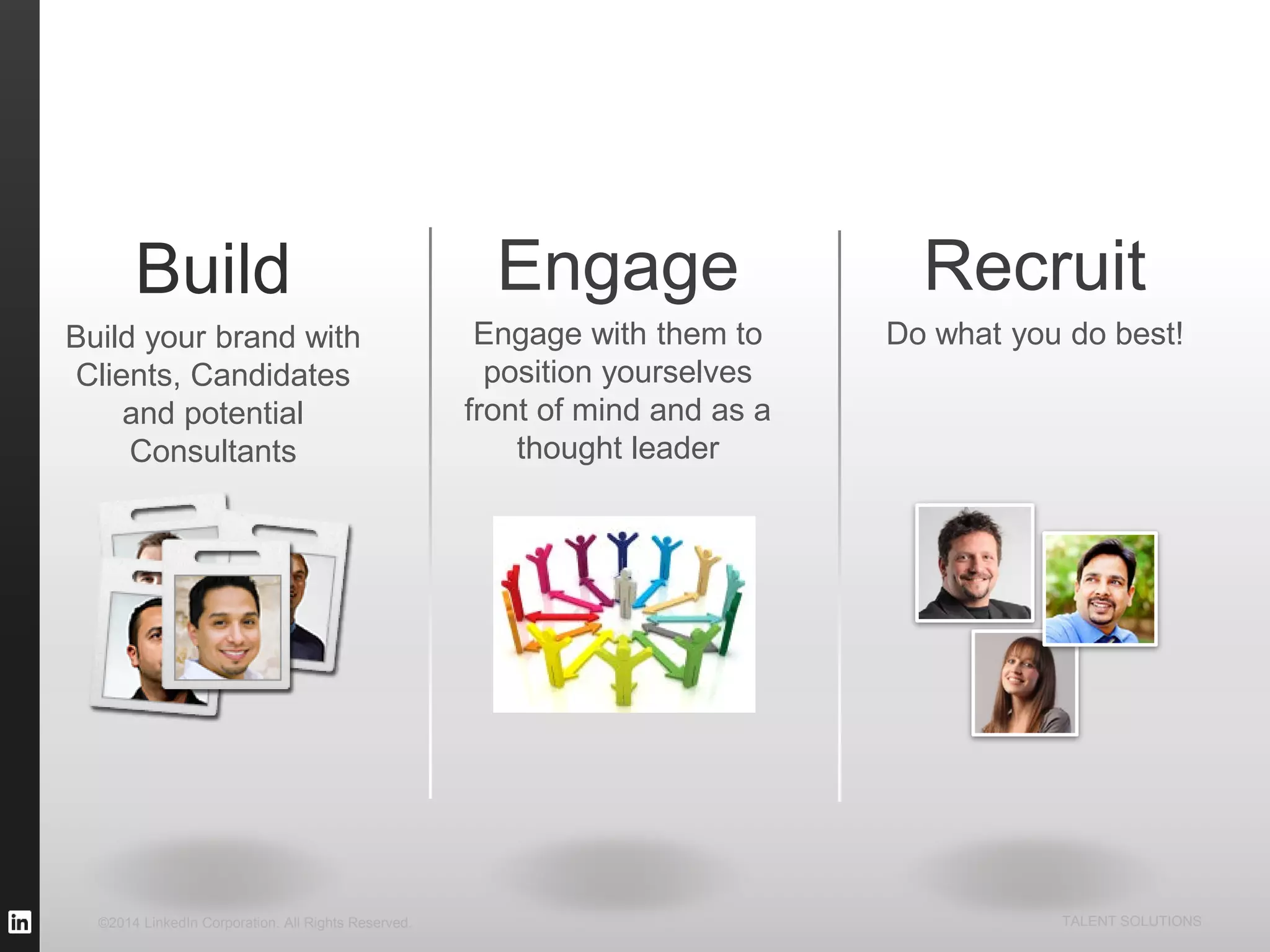©2014 LinkedIn Corporation. All Rights Reserved. TALENT SOLUTIONS
Build
Build your brand with
Clients, Candidates
and potential
Consultants
Recruit
Do what you do best!
Engage
Engage with them to
position yourselves
front of mind and as a
thought leader
 