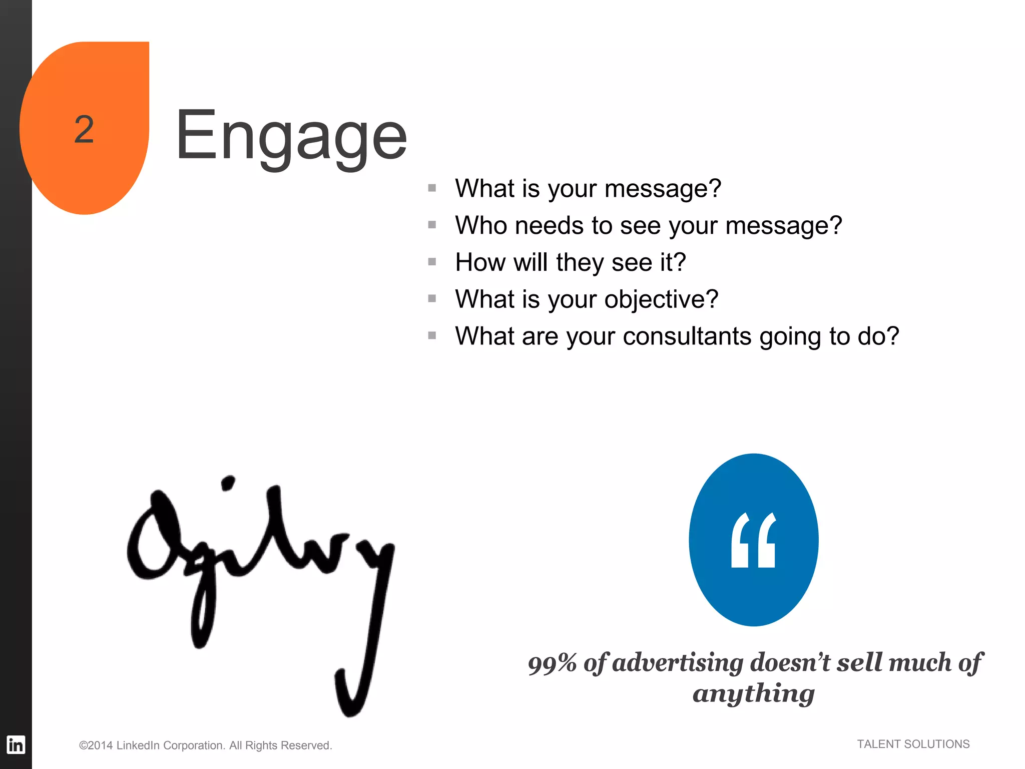 ©2014 LinkedIn Corporation. All Rights Reserved. TALENT SOLUTIONS
Engage2
99% of advertising doesn’t sell much of
anything
 What is your message?
 Who needs to see your message?
 How will they see it?
 What is your objective?
 What are your consultants going to do?
 