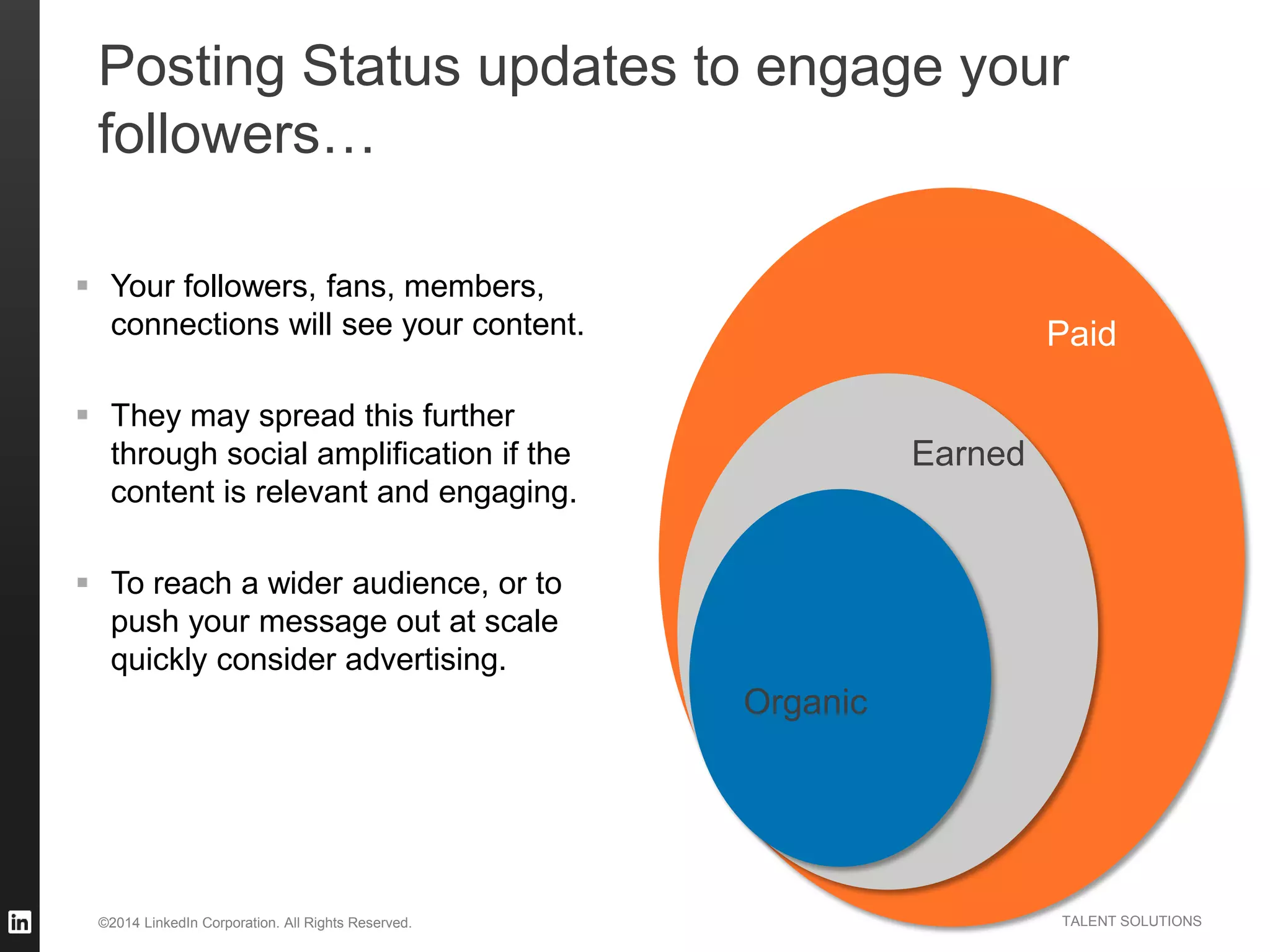 ©2014 LinkedIn Corporation. All Rights Reserved. TALENT SOLUTIONS
 Your followers, fans, members,
connections will see your content.
 They may spread this further
through social amplification if the
content is relevant and engaging.
 To reach a wider audience, or to
push your message out at scale
quickly consider advertising.
Organic
Earned
Paid
Posting Status updates to engage your
followers…
 